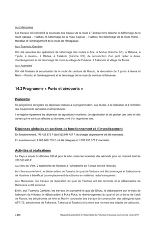 Aux Marquises 
Les travaux ont concerné la poursuite des travaux de la route à Taiohae terre déserte, le bétonnage de la 
route Aakapa – Hatiheu, le bétonnage de la route Taipivai – Hatiheu, les bétonnage de la route Hohoi – 
Hakatao et l’aménagement de la route de Hanapaaoa 
Aux Tuamotu Gambier 
Ont été assurées les opérations de bétonnage des routes à Ahe, à Arutua (tranche 3/3), à Mataiva, à 
Tiputa, à Avatoru, à Rikitea, à Tatakoto (tranche 2/2), de construction d’un pont radier à Anaa, 
d’aménagement et de bétonnage de route au village de Pukarua, à Takapoto et village de Tureia. 
Aux Australes 
Ont été finalisés la sécurisation de la route de ceinture de Rurutu, la rénovation de 3 ponts à Avera et 
Nairo – Rurutu, et l’aménagement et le bétonnage de la route de ceinture à Raivavae. 
14.2 Programme « Ports et aéroports » 
Périmètre 
Ce programme enregistre les dépenses relatives à la programmation, aux études, à la réalisation et à l'entretien 
des équipements portuaires et aéroportuaires. 
Il enregistre également les dépenses de signalisation maritime, de signalisation et de gestion des ports et des 
darses qui ne sont pas affectés au domaine privé d'un organisme tiers. 
Dépenses globales en sections de fonctionnement et d’investissement 
En fonctionnement, 745 455 873 F dont 583 848 457 F de charges de personnel ont été mandatés. 
En investissement, 4 066 668 733 F ont été délégués et 1 208 935 377 F mandatés. 
Activités et réalisations 
Le Pays a acquis 5 véhicules SSLIA pour la lutte contre les incendies des aéronefs pour un montant total de 
280 550 495 F. 
Aux Iles-du-Vent, 2 logements de fonction à l’aérodrome de Temae ont été rénovés. 
Aux Iles-sous-le-Vent, le débarcadère de Faaaha, le quai de Vaitoare ont été aménagés et l’aérodrome 
de Huahine a bénéficié du remplacement de clôtures en matériau radio transparent. 
Aux Marquises, les travaux de réparation du quai de Taiohae ont été terminés et le débarcadère de 
Hanavave a été sécurisé. 
Enfin, aux Tuamotu Gambier, les travaux ont concerné le quai de Ohutu, le débarcadère sur le motu de 
l’aéroport de Hikueru, le débarcadère à Puka Puka, le réaménagement du quai et de la darse de l’atoll 
de Raroia, les aérodromes de Ahe et Manihi (poursuite des travaux de construction des aérogares type 
ATR 72, aérodromes de Fakarava, Takaroa et Tatakot) et la mise aux normes des dépôts de carburant. 
p.242 Rapport du président à l’Assemblée de Polynésie française pour l’année civile 2011 
 