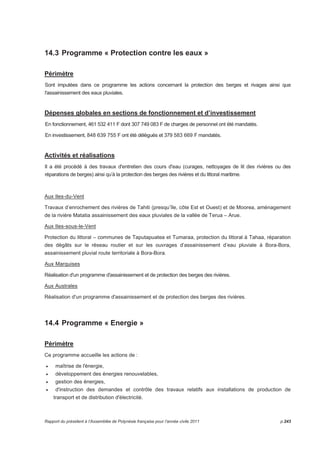 14.3 Programme « Protection contre les eaux » 
Périmètre 
Sont imputées dans ce programme les actions concernant la protection des berges et rivages ainsi que 
l'assainissement des eaux pluviales. 
Dépenses globales en sections de fonctionnement et d’investissement 
En fonctionnement, 461 532 411 F dont 307 749 083 F de charges de personnel ont été mandatés. 
En investissement, 848 639 755 F ont été délégués et 379 583 669 F mandatés. 
Activités et réalisations 
Il a été procédé à des travaux d'entretien des cours d'eau (curages, nettoyages de lit des rivières ou des 
réparations de berges) ainsi qu’à la protection des berges des rivières et du littoral maritime. 
Aux Iles-du-Vent 
Travaux d’enrochement des rivières de Tahiti (presqu’île, côte Est et Ouest) et de Moorea, aménagement 
de la rivière Matatia assainissement des eaux pluviales de la vallée de Terua – Arue. 
Aux Iles-sous-le-Vent 
Protection du littoral – communes de Taputapuatea et Tumaraa, protection du littoral à Tahaa, réparation 
des dégâts sur le réseau routier et sur les ouvrages d’assainissement d’eau pluviale à Bora-Bora, 
assainissement pluvial route territoriale à Bora-Bora. 
Aux Marquises 
Réalisation d'un programme d'assainissement et de protection des berges des rivières. 
Aux Australes 
Réalisation d'un programme d'assainissement et de protection des berges des rivières. 
14.4 Programme « Energie » 
Périmètre 
Ce programme accueille les actions de : 
• maîtrise de l'énergie, 
• développement des énergies renouvelables, 
• gestion des énergies, 
• d'instruction des demandes et contrôle des travaux relatifs aux installations de production de 
transport et de distribution d'électricité. 
Rapport du président à l’Assemblée de Polynésie française pour l’année civile 2011 p.243 
 