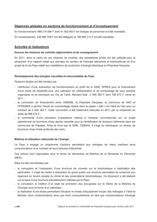 Dépenses globales en sections de fonctionnement et d’investissement 
En fonctionnement, 899 218 596 F dont 41 563 963 F de charges de personnel ont été mandatés. 
En investissement, 339 588 748 F ont été délégués et 198 089 313 F ont été mandatés. 
Activités et réalisations 
Assurer les missions de contrôle réglementaire et de renseignement 
En 2011, dans le cadre de ces missions de contrôle, des prestataires privés ont été sollicités pour la 
production d’un rapport relatif aux données du secteur de l’énergie (électricité et hydrocarbure) et d’un 
projet de loi du Pays relatif aux installations de production d’énergie électrique en Polynésie française 
Développement des énergies nouvelles et renouvelables du Pays 
Plusieurs études ont été menées par : 
- l’attribution d’une subvention de fonctionnement au profit de la SARL SPRES pour le financement 
d’une étude de faisabilité pour une opération de méthanisation et de compostage de sous produits 
organiques et de biomasse sur l’île de Tahiti. Montant total : 2 595 383 F dont 798 673 F versé en 
2011 ; 
- la convention de financement entre l’ADEME, la Polynésie française, la commune de HAO et 
l’IFREMER a permis l’étude de courantologie réalisé dans la passe « kaki » de l’atoll de Hao pour un 
montant de 3 028 383 F. Cette convention a été totalement exécutée en 2011 par le versement du 
solde de 908 516 F ; 
- la commande d’une prestation d’assistance relative à l’analyse circonstanciée sur un projet 
opérationnel de fourniture d’eau glacée naturelle pour la climatisation de plusieurs bâtiments dans les 
communes de Papeete, Pirae et Arue par la SARL ODEWA. Il s’agit du développer un réseau de 
fourniture d’eau froide profonde des mers.. 
Maîtrise et utilisation rationnelle de l’énergie : 
Le Pays a engagé un programme d’actions permettant aux ménages de mieux maîtriser leurs 
consommations et le montant de leurs factures d’électricité. 
Ces actions sont regroupées sous le terme de démarches de Maîtrise de la Demande en Electricité 
(MDE). 
Elles ont été concrétisées par : 
- la conception et l’impression d’une brochure de conseils sur la bioclimatique à destination des 
particuliers : il s’agit de mettre à disposition du grand public une brochure permettant de construire son 
logement en tenant compte du climat et des prescriptions bioclimatiques. Ce document a été élaboré 
sur la base d’une brochure précédemment réalisée par le Pays ; 
- la conception et l’édition d’un objet de promotion des éco-gestes sur le thème de la Maîtrise de 
l’Energie sous la forme d’un calendrier ; 
- la réalisation d’une étude permettant d'évaluer le niveau d'équipement moyen des ménages à Tahiti et 
Moorea, leurs consommations ainsi que leurs comportements en tant que consommateurs d’énergie 
p.244 Rapport du président à l’Assemblée de Polynésie française pour l’année civile 2011 
 