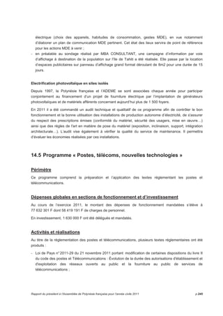 électrique (choix des appareils, habitudes de consommation, gestes MDE), en vue notamment 
d’élaborer un plan de communication MDE pertinent. Cet état des lieux servira de point de référence 
pour les actions MDE à venir ; 
- en préalable au sondage réalisé par MBA CONSULTANT, une campagne d’information par voie 
d’affichage à destination de la population sur l’île de Tahiti a été réalisée. Elle passe par la location 
d’espaces publicitaires sur panneau d’affichage grand format déroulant de 8m2 pour une durée de 15 
jours. 
Electrification photovoltaïque en sites isolés 
Depuis 1997, la Polynésie française et l’ADEME se sont associées chaque année pour participer 
conjointement au financement d’un projet de fourniture électrique par l’implantation de générateurs 
photovoltaïques et de matériels afférents concernant aujourd’hui plus de 1 500 foyers. 
En 2011 il a été commandé un audit technique et qualitatif de ce programme afin de contrôler le bon 
fonctionnement et la bonne utilisation des installations de production autonome d’électricité, de s'assurer 
du respect des prescriptions émises (conformité du matériel, sécurité des usagers, mise en oeuvre…) 
ainsi que des règles de l'art en matière de pose du matériel (exposition, inclinaison, support, intégration 
architecturale…). L’audit vise également à vérifier la qualité du service de maintenance. Il permettra 
d’évaluer les économies réalisées par ces installations. 
14.5 Programme « Postes, télécoms, nouvelles technologies » 
Périmètre 
Ce programme comprend la préparation et l’application des textes réglementant les postes et 
télécommunications. 
Dépenses globales en sections de fonctionnement et d’investissement 
Au cours de l’exercice 2011, le montant des dépenses de fonctionnement mandatées s’élève à 
77 632 301 F dont 58 419 191 F de charges de personnel. 
En investissement, 1 630 000 F ont été délégués et mandatés. 
Activités et réalisations 
Au titre de la réglementation des postes et télécommunications, plusieurs textes réglementaires ont été 
produits : 
- Loi de Pays n° 2011-29 du 21 novembre 2011 portant modification de certaines dispositions du livre II 
du code des postes et Télécommunications : Évolution de la durée des autorisations d'établissement et 
d'exploitation des réseaux ouverts au public et la fourniture au public de services de 
télécommunications ; 
Rapport du président à l’Assemblée de Polynésie française pour l’année civile 2011 p.245 
 