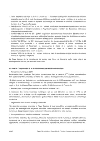 - Texte adopté Loi de Pays n° 2011-27 LP/APF du 17 no vembre 2011 portant modification de certaines 
dispositions du livre II du code des postes et télécommunications à savoir : évolution de la gestion des 
domaines de premier niveau du système d'adressage par domaines de l'internet correspondant au 
territoire de la Polynésie française. ; 
- Délibération n° 2011-21 APF du 16 juin 2011 portant modification de certaines dispositions du livre II du 
code des postes et télécommunications en Polynésie française : évolution des dispositions relatives au 
champs électromagnétiques ; 
- Arrêté n° 580 CM du 4 mai 2011 portant suspension d es demandes d'autorisation d'établissement et 
d'exploitation des réseaux ouverts au public et de fourniture au public de service de télécommunication, 
et des demandes d'autorisation d'utilisation de fréquences radioélectriques ; 
- Arrêté n° 581 CM du 4 mai 2011 approuvant le cahier des charges associé à l'arrêté n° 2127/CM du 23 
novembre 2010 conférant à la société Pacific Mobile Telecom la qualité d'opérateur de 
télécommunication et l'autorisant en conséquence à établir et à exploiter un réseau de 
télécommunication de troisième génération ouvert au public et à fournir un service de 
télécommunication mobile ouvert au public ; 
- Arrêté n° 665 CM du 18 mai 2011 portant fixation du tarif de terminaison d'appel vocal sur le réseau 
mobile de l'opérateur Tikiphone. 
Le Pays dispose de la compétence de gestion des Noms de Domaine «.pf » mais celle-ci est 
techniquement assurée par la société MANA SAS. 
Au titre de l’engouement et le développement de la culture numérique 
- Rencontres numériques 2011 
Organisation des « troisièmes Rencontres Numériques » dans le cadre du 8ème Festival international du 
Film Océanien (FIFO) portant sur le thème des « clés du développement numérique polynésien». 
12 débats ouverts aux festivaliers ont permis de rassembler près de 1 500 personnes sur 5 jours. Acteurs, 
usagers et décideurs ont pu se confronter sur les questions essentielles liées à l’arrivée du câble sous-marin 
et de la stratégie politique publique en matière de développement de l’économie 
- Mise en place d’un village numérique dans le cadre du 8ème FIFO 
A l’occasion des 3èmes rencontres numériques qui se sont déroulées au sein du FIFO du 25 
au 28 janvier 2011. le Pays a porté l’organisation d’un village numérique ouvert à tous, proposant des 
démonstrations, ateliers et un cyber-espace gratuit. Près de 2 000 visiteurs se sont rendus sur le Village 
numérique 
- Organisation de la journée numérique de Paofai 
1ère journée numérique organisée le Pays. Destinée à tous les publics, un espace public numérique 
(EPN) a été aménagé dans les jardins de Paofai. Cet EPN proposait des ateliers d’initiation aux outils 
numérique. Des professionnels du secteur sont intervenus afin d’animer cette journée. 
- Co-organisation du Salon du numérique « Honuira » 
Sur le thème fédérateur du numérique, Honouira matérialise le monde numérique. Véritable vitrine du 
numérique, de la start-up innovante aux majors de l’informatique, des solutions mobiles, matérielles, 
applications, services online, fournisseurs de contenus, agences web, réseaux sociaux et institutions etc. 
p.246 Rapport du président à l’Assemblée de Polynésie française pour l’année civile 2011 
 