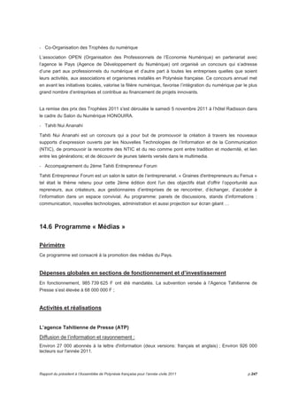 - Co-Organisation des Trophées du numérique 
L’association OPEN (Organisation des Professionnels de l’Economie Numérique) en partenariat avec 
l’agence le Pays (Agence de Développement du Numérique) ont organisé un concours qui s’adresse 
d’une part aux professionnels du numérique et d’autre part à toutes les entreprises quelles que soient 
leurs activités, aux associations et organismes installés en Polynésie française. Ce concours annuel met 
en avant les initiatives locales, valorise la filière numérique, favorise l’intégration du numérique par le plus 
grand nombre d’entreprises et contribue au financement de projets innovants. 
La remise des prix des Trophées 2011 s'est déroulée le samedi 5 novembre 2011 à l’hôtel Radisson dans 
le cadre du Salon du Numérique HONOUIRA. 
- Tahiti Nui Ananahi 
Tahiti Nui Ananahi est un concours qui a pour but de promouvoir la création à travers les nouveaux 
supports d’expression ouverts par les Nouvelles Technologies de l’Information et de la Communication 
(NTIC), de promouvoir la rencontre des NTIC et du reo comme pont entre tradition et modernité, et lien 
entre les générations; et de découvrir de jeunes talents versés dans le multimedia. 
- Accompagnement du 2ème Tahiti Entrepreneur Forum 
Tahiti Entrepreneur Forum est un salon le salon de l’entreprenariat. « Graines d'entrepreneurs au Fenua » 
tel était le thème retenu pour cette 2ème édition dont l'un des objectifs était d'offrir l’opportunité aux 
repreneurs, aux créateurs, aux gestionnaires d’entreprises de se rencontrer, d’échanger, d’accéder à 
l’information dans un espace convivial. Au programme: panels de discussions, stands d’informations : 
communication, nouvelles technologies, administration et aussi projection sur écran géant … 
14.6 Programme « Médias » 
Périmètre 
Ce programme est consacré à la promotion des médias du Pays. 
Dépenses globales en sections de fonctionnement et d’investissement 
En fonctionnement, 985 739 625 F ont été mandatés. La subvention versée à l’Agence Tahitienne de 
Presse s’est élevée à 68 000 000 F ; 
Activités et réalisations 
L’agence Tahitienne de Presse (ATP) 
Diffusion de l’information et rayonnement : 
Environ 27 000 abonnés à la lettre d'information (deux versions: français et anglais) ; Environ 926 000 
lecteurs sur l'année 2011. 
Rapport du président à l’Assemblée de Polynésie française pour l’année civile 2011 p.247 
 