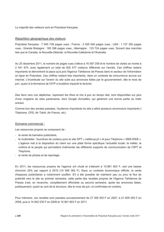 La majorité des visiteurs sont en Polynésie française. 
Répartition géographique des visiteurs 
Polynésie française : 7 945 738 pages vues ; France : 3 935 045 pages vues ; USA : 1 137 350 pages 
vues ; Grande Bretagne : 165 398 pages vues ; Allemagne : 133 724 pages vues. Suivent des marchés 
tels que le Canada, la Nouvelle-Zélande, la Nouvelle-Calédonie et l'Australie. 
Au 25 décembre 2011, le nombre de pages vues s’élève à 16 597 258 et le nombre de visites se monte à 
2 441 974, avec également un total de 925 577 visiteurs différents sur l'année. Ces chiffres restent 
importants et démontrent la place qu'a pris l'Agence Tahitienne de Presse dans le secteur de l'information 
en ligne en Polynésie. Ces chiffres restent très importants, dans un contexte de concurrence accrue sur 
internet. L'incertitude sur l'avenir du site suite aux annonces faites par le gouvernement, dès le mois de 
juin, quant à la fermeture de l'ATP a toutefois impacté le lectorat. 
Des liens vers nos dépêches, reprenant les titres et mis à jour en temps réel, sont disponibles sur plus 
d'une vingtaine de sites partenaires, dont Google Actualités, qui génèrent une bonne partie du trafic 
entrant. 
Comme lors des années passées, l'audience importante du site a attiré plusieurs annonceurs importants ( 
Tikiphone, CPS, Air Tahiti, Air France, etc) 
Domaine commercial : 
Les ressources propres se composent de : 
- la vente de bannière publicitaire, 
- le multimédia : fourniture de contenu pour le site OPT « netfenua.pf » et pour Tikiphone « SMS-WEB ». 
L’agence met à la disposition du client sur une plate forme spécifique l’actualité locale, la météo, le 
cinéma et le people qui permettent d’alimenter les différents supports de communication de l’OPT et 
Tikiphone, 
- la vente de photos et de reportage. 
En 2011, les ressources propres de l'agence ont chuté et s’élèvent à 10 861 803 F, soit une baisse 
d'environ 25% par rapport à 2010 (14 589 362 F). Dans un contexte économique difficile, la vente 
d'espaces publicitaires a notamment souffert. S'il a été possible de maintenir peu ou prou le flux de 
publicité vers le site au premier semestre, cette partie des recettes propres de l'Agence Tahitienne de 
Presse s'est, en revanche, complètement effondrée au second semestre, après les annonces faites, 
publiquement, quant au sort de la structure, dès le mois de juin, et confirmées en octobre. 
Pour mémoire, ces recettes sont passées successivement de 27 306 953 F en 2007, à 21 809 305 F en 
2008, puis à 14 842 535 F en 2009 et 10 861 803 F en 2011. 
p.248 Rapport du président à l’Assemblée de Polynésie française pour l’année civile 2011 
 