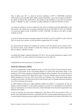 Dans le détail, pour 2011, la vente de services multimédia à l'OPT et TIKIPHONE (fournitures 
d'informations aux formats SMS, WAP, WEB) a rapporté 8 056 000 F, soit un total en baisse de 202 400 F 
par rapport au total de 2010 (8 258 400 F). Ces recettes ont été stabilisées au cours des trois dernières 
années: 17 869 800 F en 2007, 14 219 580 F en 2008, 8 808 000 F en 2009 et 8 258 400 F en 2010). 
Les ventes de publicité sur le site ont nettement chuté, dans un contexte économique défavorable et très 
concurrentiel. Les recettes pour ces espaces publicitaires ont été de 2 652 000 F en 2011, soit 2 596 681 
F en moins par rapport à 2010. (4 920 000 F en 2007, 4 608 000 F en 2008 et 4 415 000 F en 2009, 
5 248 681 en 2010). 
La vente de photos est devenue marginale, passant de 475 587 F en 2010 à 26 548 F en 2011 (soit 449 
039 F en moins). Pour mémoire, la vente de photos a rapporté 660 797 F en 2009. 
Les abonnements de médias pour l'utilisation du contenu du site n'ont généré aucune recette en 2011, 
tout comme en 2010, contre 100 000 F en 2009. Pour mémoire, ces abonnements avaient rapporté 540 
000 F en 2008 et 1 280 000 F en 2007. 
La publicité par Google a rapporté précisément 127 255 F, soit une chute importante par rapport à 2010 
(plus de 600 000 F), en raison notamment de la baisse du cours du dollar US. 
L’établissement a fermé ses portes le 31 décembre 2011. 
Tahiti Nui Télévision (TNTV) 
En 2011 la programmation locale représente comme en 2010 plus de 40% du temps d’antenne annuel, 
soit environ 3 000 heures sur les 7 000 totales diffusées sur l’année (44% cette année). Après 11 ans 
d’existence, TNTV arrive à parité avec Polynésie Première en termes d’audience. Pour la première fois, le 
taux d’audience cumulé de TNTV atteint 46,4% contre 47,8% pour Polynésie 1ere et les parts de marché 
(PDM) s’équilibrent à 31,6% pour TNTV contre 33,6% pour Polynésie 1ere, chiffres jamais atteint depuis 
la création de la chaîne. Ceci démontre qu’elle a trouvé sa place dans un Paysage audiovisuel transformé 
par la TNT et fortement concurrentiel. 
Le chiffre d'affaires réalisé par la régie publicitaire s'établit à 80 millions F, en progression de 23% par 
rapport à l’année précédente. La plus grande progression s’est faite sur le parrainage plus accessible et 
jugé plus valorisant par de nombreux annonceurs. Cette amélioration est le résultat de l’augmentation des 
audiences de la chaîne. 
Le plan de réduction des couts dont le déploiement a été initié en 2010 s’est poursuivi en 2011. Le 
premier volet, essentiellement financier, a été finalisé dès 2010, la partie juridique étant prévue pour 2012. 
La restructuration financière avait pour objectif de circonscrire les besoins de la chaine à 800 millions F de 
Rapport du président à l’Assemblée de Polynésie française pour l’année civile 2011 p.249 
 