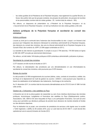 - les visites guidées de la Présidence de la Polynésie française, mais également du quartier Broche, en 
faveur des publics tels que les groupes scolaires, les groupes de particuliers, les groupes de touristes 
et les personnalités (nombre total de visites guidées : 25 ; nombre total de visiteurs : 393). 
Par ailleurs, un diaporama de présentation du « Président de la Polynésie française » et du 
« Gouvernement de la Polynésie française » en tant qu’institutions lors des visites guidées a été créé. 
Actions juridiques de la Polynésie française et secrétariat du conseil des 
ministres 
Actions juridiques 
L’accès au droit par la continuité dans l’extension des fonctionnalités du site « Lexpol » en Intranet s’est 
poursuivi par l’intégration des décisions intéressant le contentieux administratif de la Polynésie française, 
des décisions du conseil des ministres, des avis du tribunal administratif de la Polynésie française et du 
Conseil d’Etat, des numéros du JOPF (12 084 pages numérisées en 2011). 
La notoriété du site internet va grandissante. Il compte à ce jour 2 794 abonnés, 176 050 textes en lignes 
et 390 328 JOPF envoyés par abonnement électronique. 
Par ailleurs, ont été traités 149 études juridiques et 629 contentieux administratifs, judiciaires et pénaux. 
Secrétariat du conseil des ministres 
2 277 dossiers ont été inscrits et étudiés en 2011. 
Par ailleurs, la rationalisation des procédures par une dématérialisation et une informatisation du 
secrétariat du conseil des ministres a été poursuivie pour 9 879 dossiers. 
Bureau du courrier 
Il a été procédé à 33 089 enregistrements de courriers (lettres, notes, contrats et conventions, arrêtés, lois 
de Pays) et le déploiement de l’outil de gestion du courrier « GISCO » s’est poursuivi pour répondre au 
besoin de stabilisation et de fiabilisation des traitements, d’archivage et de recherche. 
Au 31 décembre 2011, le nombre total de documents dématérialisés est de 375 012 dont 41 986 l’ont été 
cette année. 
Gestion de « l’infocentre » des satellites du Pays 
L’infocentre est né de la préoccupation de rassembler au sein d'une interface électronique des données 
juridiques, économiques, budgétaires et financières des satellites du Pays (Etablissements publics, 
Associations, GIE, SEM et SA dans lesquelles le Pays a une participation financière). Cet outil est ainsi 
conçu pour permettre aux décideurs politiques de prendre leurs décisions de manière éclairée et fondée 
sur des décisions objectives. 
Pour la réalisation de ce projet, une convention de prestations de services a été signée avec la société 
« Tahiti Ingénierie » (SARL) le 08 octobre 2010, pour un coût total de 25 613 000 F. L’outil devrait être 
opérationnel vers le second trimestre de l'année 2012. 
Rapport du président à l’Assemblée de Polynésie française pour l’année civile 2011 p.25 
 