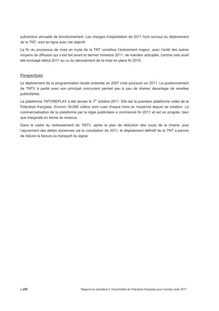 subvention annuelle de fonctionnement. Les charges d’exploitation de 2011 hors surcout du déploiement 
de la TNT, sont en ligne avec cet objectif. 
La fin du processus de mise en route de la TNT constitue l’événement majeur, avec l’arrêt des autres 
moyens de diffusion qui s’est fait avant le dernier trimestre 2011, de manière anticipée, comme cela avait 
été envisagé début 2011 au vu du déroulement de la mise en place fin 2010. 
Perspectives 
Le déploiement de la programmation locale entamée en 2007 s'est poursuivi en 2011. Le positionnement 
de TNTV à parité avec son principal concurrent permet peu à peu de drainer davantage de recettes 
publicitaires. 
La plateforme TNTVREPLAY a été lancée le 1er octobre 2011. Elle est la première plateforme vidéo de la 
Polynésie française. Environ 30.000 vidéos sont vues chaque mois en moyenne depuis sa création. La 
commercialisation de la plateforme par la régie publicitaire a commencé fin 2011 et est en progrès, bien 
que marginale en terme de revenus. 
Dans le cadre du redressement de TNTV, après le plan de réduction des couts de la chaine, puis 
l’apurement des dettes anciennes via la conciliation de 2011, le déploiement définitif de la TNT a permis 
de réduire la facture du transport du signal. 
p.250 Rapport du président à l’Assemblée de Polynésie française pour l’année civile 2011 
 