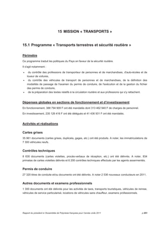 15 MISSION « TRANSPORTS » 
15.1 Programme « Transports terrestres et sécurité routière » 
Périmètre 
Ce programme traduit les politiques du Pays en faveur de la sécurité routière. 
Il s'agit notamment : 
• du contrôle des professions de transporteur de personnes et de marchandises, d'auto-écoles et de 
loueur de voitures, 
• du contrôle des véhicules de transport de personnes et de marchandises, de la définition des 
modalités de passage de l'examen du permis de conduire, de l'exécution et de la gestion du fichier 
des permis de conduire, 
• de la préparation des textes relatifs à la circulation routière et aux professions qui s'y rattachent. 
Dépenses globales en sections de fonctionnement et d’investissement 
En fonctionnement, 388 794 909 F ont été mandatés dont 313 462 940 F de charges de personnel. 
En investissement, 235 126 416 F ont été délégués et 41 436 931 F ont été mandatés. 
Activités et réalisations 
Cartes grises 
35 961 documents (cartes grises, duplicata, gages, etc.) ont été produits. A noter, les immatriculations de 
7 300 véhicules neufs. 
Contrôles techniques 
8 630 documents (cartes violettes, procès-verbaux de réception, etc.) ont été délivrés. A noter, 834 
primatas de cartes violettes délivrés et 6 200 contrôles techniques effectués par les agents assermentés. 
Permis de conduire 
27 320 titres de conduite et/ou documents ont été délivrés. A noter 2 536 nouveaux conducteurs en 2011. 
Autres documents et examens professionnels 
1 300 documents ont été délivrés pour les activités de taxis, transports touristiques, véhicules de remise, 
véhicules de service particularisé, locations de véhicules sans chauffeur, examens professionnels. 
Rapport du président à l’Assemblée de Polynésie française pour l’année civile 2011 p.251 
 