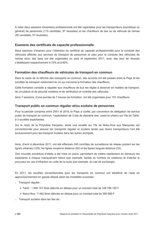 A noter deux sessions d’examens professionnels ont été organisées pour les transporteurs (touristique ou 
général) de personnes (115 candidats, 87 réussites) et les chauffeurs de taxi ou de véhicule de remise 
(95 candidats, 57 réussites). 
Examens des certificats de capacité professionnelle 
Deux sessions d’examen pour l’obtention du certificat de capacité professionnelle pour la conduite des 
véhicules affectés aux services de transport de personnes et celui pour la conduite des véhicules de 
remise et/ou des taxis ont été organisées en août et septembre 2011, avec des taux de réussite 
s’établissant respectivement à 75% et à 60%. 
Formation des chauffeurs de véhicules de transport en commun 
Dans le cadre dela réforme des transports en commun, des accords ont été passés entre le Pays et les 
sociétés de transport notamment en ce qui concerne la formation des chauffeurs. 
Cette formation consiste à rappeler aux chauffeurs de bus les règles à observer en matière de transport, 
de circulation et de sécurité routières et de vérification et contrôle des véhicules. 
Ainsi 7 sessions, d’une journée de 7 heures de formation, ont été organisées pour 161 chauffeurs. 
Transport public en commun régulier et/ou scolaire de personnes 
Pour la période comprise entre 2001 et 2016, le Pays a confié, par convention de délégation de service 
public de transport en commun, l’exploitation de 3 lots de desserte (est, ouest et urbain) sur l’île de Tahiti, 
à 3 sociétés exploitantes. 
Sur le reste de la Polynésie française, seule une société sur l’île de Nuku-Hiva aux Marquises est 
conventionnée pour assurer les transports régulier et scolaire tandis que divers transporteurs l’ont été 
exclusivement pour les transport scolaire dans les autres archipels. 
Ainsi, d’avril à décembre 2011, ont été effectués 240 contrôles de surveillance de réseau portant sur les 
lignes urbaines (125), les lignes moyenne distance (82) et les lignes longues distance (33). 
Une nouvelle procédure d’alerte a été mise en place, permettant de mettre rapidement en demeure les 
exploitants à chaque manquement relevé (par exemple, baisse du nombre de rotations) et d’alerter le 
procureur en cas d’infraction au code de la route (par exemple, en cas de surcharge). 
En 2011, les sociétés conventionnées pour les transports en commun ont bénéficié de l’aide en 
approvisionnement en gazole détaxé selon les modalités suivantes : 
- Transport régulier : 
 Tahiti : 1 849 147 litres délivrés en détaxe pour un montant total de 148 788 195 F 
 Nuku-Hiva : 7 442 litres délivrés en détaxe pour un montant total de 599 989 F 
- Transport scolaire dans les îles de : 
p.252 Rapport du président à l’Assemblée de Polynésie française pour l’année civile 2011 
 