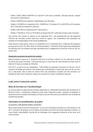 - Arrêté n° 2485, 2486 et 2487/PR du 9 août 2011 (véh icules accidentés, véhicules citernes, masses 
des motos et cyclomoteurs), 
- Arrêté n° 2542/PR du 23 août 2011 (identification d es véhicules), 
- Arrêtés n° 2619/PR du 2 septembre 2011, 2768/PR du 27 octobre 2011 et 2837/PR du 22 novembre 
2011 (véhicules de transport en commun), 
- Arrêté n° 2631/PR du 6 septembre 2011 (rétroviseurs ), 
- Arrêtés n° 754/CM du 10 juin et 1477/CM du 27 septembre 2011 (véhicules de lutte contre l’incendie). 
Ces normes sont entrées en vigueur le 1er septembre 2011. Les professionnels ont été largement 
informés des nouvelles normes avant leur entrée en vigueur. Une simplification des procédures de 
réception et d’immatriculation a été menée parallèlement. 
Cette mesure a ainsi permis, entre le 1er septembre et le 31 décembre 2011, d’effectuer 66 réceptions 
par type au lieu de 81. En effet, selon la nouvelle procédure, 15 dossiers ont été traités sans présentation 
de véhicules pour une réception par type, permettant ainsi un allègement du travail de l’ordre de 18% sur 
quatre mois. 
Suspension provisoire du permis de conduire 
Depuis l’entrée en vigueur le 1er décembre 2010 de la loi du Pays n° 2010-11 du 19 j uillet 2010, le retrait 
du permis est devenu immédiat : il est prononcé pour un à six mois par l’administration du Pays, dans le 
délai de 72 heures à compter de l’infraction. 
Pour 2011, au terme d’un an d’application, 1 063 arrêtés de suspension provisoire ont été pris, soit en 
moyenne 20 arrêtés par semaine. Une analyse des comportements à risque (par sexe, par île, par jour, 
etc.) a été lancée. Dès le début de l’année 2012, des orientations nouvelles vont être données à la 
politique de lutte contre l’insécurité routière, pour prendre en compte ces différents éléments. 
Lutte contre l’insécurité routière 
Base de données sur l’accidentologie 
La mise en place de cette base de données dénommée le « Référentiel Informatisé des Accidents de la 
Route (R.I.A.R.) », contribuant à améliorer la lutte contre l’insécurité routière, nécessite au préalable un 
ajustement entre le système informatique du Pays et celui de l’Etat ainsi que la définition des modalités de 
transfert des données. 
Information et sensibilisation du public 
Le concours « Défi sécurité routière » 2010-2011 
Mis en place durant le premier trimestre 2011, ce concours d’expression artistique qui s’est achevé en mai 
2011, a permis à 69 groupes de 2 à 4 élèves de travailler sous forme de bandes dessinées le thème « 2 
roues, liberté, responsabilité, sécurité afin de développer leur engagement personnel et leur sens de la 
communication. 
p.254 Rapport du président à l’Assemblée de Polynésie française pour l’année civile 2011 
 