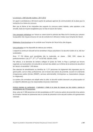 Le concours « Défi sécurité routière » 2011-2012 
Un appel à candidatures a été lancé auprès de quelques agences de communication de la place pour la 
recherche d’un thème de concours. 
Bien que le thème et les maquettes des supports du concours soient réalisés, cette opération a été 
annulée, faute de moyens budgétaires pour la mise en oeuvre de l’action. 
Une campagne médiatique sur l’alcool au volant durant la période des fêtes de fin d’année pour prévenir 
la population des risques encourus en cas de conduite d’un véhicule à moteur sous l’emprise de l’alcool. 
Réalisation d’une brochure sur la conduite sous l’emprise de l’alcool et/ou des drogues. 
Une publication sur les dispositifs de retenue pour enfants. 
L’objectif du continuum éducatif est de sensibiliser chaque polynésien à la sécurité routière et ce, dès leur 
scolarisation, 
Ainsi, 17 722 élèves sont sensibilisés dès la maternelle, en classe , CM2, CM1, classe de 
perfectionnement, CJA, 5ème, 3ème, 2nde et CETAD, SEGPA, GOD. 
Par ailleurs, à la demande de certains collèges et lycées de Tahiti, le Pays a participé aux forums 
organisés sur la prévention et la sécurité en animant des ateliers sur le thème de la ceinture de sécurité et 
de l’alcool, et sensibilité 1 245 élèves. 
Des séances de sensibilisation au bénéfice de 1 211 personnes ont également été organisées pour le 
grand public, soit en milieu professionnel, soit à travers des actions de proximité, souvent à la demande 
d’organismes publics [Armée (RIMAP), services administratifs], d’entreprises ou d’associations (laïques 
ou religieuses). 
Le contenu des animations est adapté selon la cible, la sécurité routière devenant une préoccupation et 
un objectif à atteindre pour les responsables de jeunes notamment. 
Actions menées en partenariat : L’opération « Halte à la prise de risques sur les routes » permis la 
sensibilisation de 779 personnes. 
Ainsi, près de 21 000 personnes ont été sensibilisées en 2011 entre les actions de proximité et les actions 
de formation menées en partenariat avec le comité de prévention et de sécurité routière et la gendarmerie 
nationale. 
Rapport du président à l’Assemblée de Polynésie française pour l’année civile 2011 p.255 
 