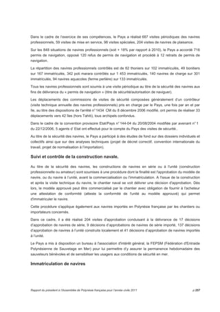 Dans le cadre de l’exercice de ses compétences, le Pays a réalisé 687 visites périodiques des navires 
professionnels, 59 visites de mise en service, 98 visites spéciales, 204 visites de navires de plaisance. 
Sur les 848 situations de navires professionnels (soit + 18% par rapport à 2010), le Pays a accordé 716 
permis de navigation, opposé 120 refus de permis de navigation et procédé à 12 retraits de permis de 
navigation. 
La répartition des navires professionnels contrôlés est de 62 thoniers sur 102 immatriculés, 49 bonitiers 
sur 167 immatriculés, 342 poti marara contrôlés sur 1 453 immatriculés, 140 navires de charge sur 301 
immatriculés, 94 navires aquacoles (ferme perlière) sur 133 immatriculés. 
Tous les navires professionnels sont soumis à une visite périodique au titre de la sécurité des navires aux 
fins de délivrance du « permis de navigation » (titre de sécurité/autorisation de naviguer). 
Les déplacements des commissions de visites de sécurité composées généralement d’un contrôleur 
(visite technique annuelle des navires professionnels) pris en charge par le Pays, une fois par an et par 
île, au titre des dispositions de l'arrêté n° 1434 CM du 8 décembre 2006 modifié, ont permis de réaliser 33 
déplacements vers 42 îles (hors Tahiti), tous archipels confondus. 
Dans le cadre de la convention provisoire Etat/Pays n° 144-04 du 20/08/2004 modifiée par avenant n° 1 
du 22/12/2006, 5 agents d’ Etat ont effectué pour le compte du Pays des visites de sécurité.. 
Au titre de la sécurité des navires, le Pays a participé à des études de fond sur des dossiers individuels et 
collectifs ainsi que sur des analyses techniques (projet de décret correctif, convention internationale du 
travail, projet de normalisation à l’importation). 
Suivi et contrôle de la construction navale. 
Au titre de la sécurité des navires, les constructions de navires en série ou à l'unité (construction 
professionnelle ou amateur) sont soumises à une procédure dont la finalité est l'approbation du modèle de 
navire, ou du navire à l’unité, avant la commercialisation ou l'immatriculation. A l'issue de la construction 
et après la visite technique du navire, le chantier naval se voit délivrer une décision d'approbation. Dès 
lors, le modèle approuvé peut être commercialisé par le chantier avec obligation de fournir à l'acheteur 
une attestation de conformité (atteste la conformité de l'unité au modèle approuvé) qui permet 
d'immatriculer le navire. 
Cette procédure s'applique également aux navires importés en Polynésie française par les chantiers ou 
importateurs concernés. 
Dans ce cadre, il a été réalisé 204 visites d'approbation conduisant à la délivrance de 17 décisions 
d’approbation de navires de série, 9 décisions d’approbations de navires de série importé, 137 décisions 
d’approbation de navires à l’unité construits localement et 41 décisions d’approbation de navires importés 
à l’unité. 
Le Pays a mis à disposition un bureau à l'association d'intérêt général, la FEPSM (Fédération d'Entraide 
Polynésienne de Sauvetage en Mer) pour lui permettre d’y assurer la permanence hebdomadaire des 
sauveteurs bénévoles et de sensibiliser les usagers aux conditions de sécurité en mer. 
Immatriculation de navires 
Rapport du président à l’Assemblée de Polynésie française pour l’année civile 2011 p.257 
 