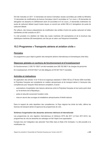 Ont été instruites en 2011 12 demandes de licence d’armateur (toutes accordées par arrêté du Ministre) 
12 demandes de modifications de licence d’armateur (dont 5 accordées et 7 en cours ), 29 demandes de 
dérogation de desserte et d’affrètement (dont 24 accordées et 5 en cours ), 9 demandes d’attribution de 
quota de carburant détaxé (ayant toutes reçues un accord par arrêté CM) et 2 abrogations de quota de 
carburant détaxé. 
Par ailleurs, des travaux préparatoires de modification des arrêtés d’octroi de quotas carburant et huiles 
lubrifiantes ont été conduits en 2011. 
Il a été procédé à la réédition de l’atlas des routes maritimes (50 exemplaires) et de la brochure des 
statistiques maritimes (80 exemplaires) une fois par an selon une fréquence trimestrielle 
15.3 Programme « Transports aériens et aviation civile » 
Périmètre 
Ce programme a pour objet la gestion des transports aériens internationaux et domestiques (inter-îles). 
Dépenses globales en sections de fonctionnement et d’investissement 
En fonctionnement, 2 256 751 595 F ont été mandatés dont 395 762 985 F de charges de personnel. 
En investissement, 918 937 652 F ont été délégués et 918 927 032 F mandatés. 
Activités et réalisations 
En application des articles 13 et 14 de la loi organique statutaire n° 2004-192 du 27 février 2004 mod ifiée, 
la Polynésie française est compétente en matière aéroportuaire et de transport aérien à l’exclusion des 
compétences pour lesquels l’Etat demeure compétent, à savoir : 
- autorisations d’exploitation des liaisons aériennes entre la Polynésie française et tout autre point situé 
sur le territoire de la République ; 
- police et sécurité concernant l’aviation civile, 
- mise en oeuvre des ouvrages et installations aéroportuaires d’intérêt national. 
Dans le respect de cette répartition des compétences, le Pays négocie les droits de trafic, délivre les 
licences de transport aérien et approuve les programmes de vols.. 
Schémas d’organisation des dessertes aériennes intérieure et internationale 
Les programmes de vols réguliers internationaux et intérieurs IATA été 2011 et hiver 2011-2012, les 
programmes de vols de dessertes de cabotage ont fait l’objet d’une approbation. 
Compte tenu de l’intégration des aéronefs Twin-Otter dans la flotte d’Air Archipels, il a été procédé à la 
modification de : 
Rapport du président à l’Assemblée de Polynésie française pour l’année civile 2011 p.259 
 