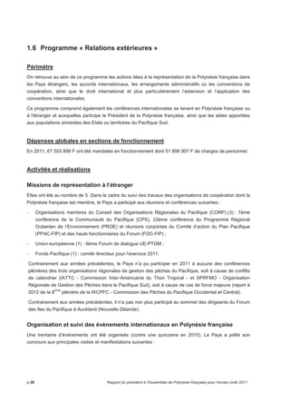 1.6 Programme « Relations extérieures » 
Périmètre 
On retrouve au sein de ce programme les actions liées à la représentation de la Polynésie française dans 
les Pays étrangers, les accords internationaux, les arrangements administratifs ou les conventions de 
coopération, ainsi que le droit international et plus particulièrement l’extension et l’application des 
conventions internationales. 
Ce programme comprend également les conférences internationales se tenant en Polynésie française ou 
à l'étranger et auxquelles participe le Président de la Polynésie française, ainsi que les aides apportées 
aux populations sinistrées des Etats ou territoires du Pacifique Sud. 
Dépenses globales en sections de fonctionnement 
En 2011, 67 553 899 F ont été mandatés en fonctionnement dont 51 898 907 F de charges de personnel. 
Activités et réalisations 
Missions de représentation à l’étranger 
Elles ont été au nombre de 5. Dans le cadre du suivi des travaux des organisations de coopération dont la 
Polynésie française est membre, le Pays a participé aux réunions et conférences suivantes : 
- Organisations membres du Conseil des Organisations Régionales du Pacifique (CORP) (3) : 7ème 
conférence de la Communauté du Pacifique (CPS), 22ème conférence du Programme Régional 
Océanien de l’Environnement (PROE) et réunions conjointes du Comité d’action du Plan Pacifique 
(PPAC-FIP) et des hauts fonctionnaires du Forum (FOC-FIP) ; 
- Union européenne (1) : 9ème Forum de dialogue UE-PTOM ; 
- Fonds Pacifique (1) : comité directeur pour l’exercice 2011. 
Contrairement aux années précédentes, le Pays n’a pu participer en 2011 à aucune des conférences 
plénières des trois organisations régionales de gestion des pêches du Pacifique, soit à cause de conflits 
de calendrier (IATTC - Commission Inter-Américaine du Thon Tropical - et SPRFMO - Organisation 
Régionale de Gestion des Pêches dans le Pacifique Sud), soit à cause de cas de force majeure (report à 
2012 de la 8ème plénière de la WCPFC - Commission des Pêches du Pacifique Occidental et Central). 
Contrairement aux années précédentes, il n’a pas non plus participé au sommet des dirigeants du Forum 
des Iles du Pacifique à Auckland (Nouvelle-Zélande). 
Organisation et suivi des évènements internationaux en Polynésie française 
Une trentaine d’événements ont été organisés (contre une quinzaine en 2010). Le Pays a prêté son 
concours aux principales visites et manifestations suivantes : 
p.26 Rapport du président à l’Assemblée de Polynésie française pour l’année civile 2011 
 