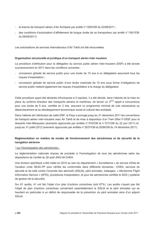 - la licence de transport aérien d’Air Archipels par arrêté n° 1283/CM du 23/08/2011 ; 
- des conditions d’autorisation d’affrètement de longue durée de ce transporteur par arrêté n° 1361/CM 
du 06/09/2011). 
Les autorisations de services internationaux d’Air Tahiti ont été renouvelées. 
Organisation structurelle et juridique d’un transport aérien inter insulaire 
La procédure d’attribution pour la délégation du service public aérien inter-insulaire (DSP) a été lancée 
successivement en 2011 dans les conditions suivantes : 
- concession globale de service public pour une durée de 15 ans à un délégataire assumant tous les 
risques d’exploitation ; 
- concession globale de service public d’une durée maximale de 10 ans sous forme d’obligations de 
service public mettant également les risques d’exploitation à la charge du délégataire. 
Cette procédure ayant été déclarée infructueuse à 2 reprises, il a été décidé, dans l’attente de la mise en 
place du schéma directeur des transports aériens et maritimes, de lancer un 3ème appel à concurrence 
pour une durée de 5 ans, ventilée en 2 lots, assurant un programme minimal de vols nécessaires au 
désenclavement et au développement économique social et culturel des archipels. 
Dans l’attente de l’attribution de cette DSP, le Pays a prorogé jusqu’au 31 décembre 2011 les conventions 
de transport aérien inter-insulaire avec Air Tahiti et de mise à disposition d’un Twin Otter F-OIQF pour la 
desserte inter-Marquises (avenants approuvés par arrêtés n° 816/CM et n° 817/CM du 22 juin 2011) et 
jusqu’au 31 juillet 2012 (avenants approuvés par arrêtés n° 2037/CM et 2038/CM du 14 décembre 2011). 
Réglementation en matière de modes de fonctionnement des aérodromes et de sécurité de la 
navigation aérienne 
* sur l’homologation des aérodromes : 
La réglementation nationale impose de procéder à l’homologation de tous les aérodromes selon les 
dispositions de l’arrêté du 28 août 2003 dit CHEA. 
Une division spécifique a été créée en 2010 au sein du département « Surveillance » du service d’Etat de 
l’aviation civile SEAC-PF pour vérifier les conformités dans différents domaines : CHEA, services de 
sécurité et de lutte contre l’incendie des aéronefs (SSLIA), péril animalier, balisages, « Aérodrome Flight 
Information Service » (AFIS), procédures d’exploitation, et pour les aérodromes certifiés le SGS ( système 
de gestion de la sécurité). 
Sur 61 audits, 41 ont fait l’objet d’un plan d’actions correctives (soit 67%). Les audits n’ayant pas fait 
l’objet de plan d’actions correctives concernent essentiellement le SSLIA et le péril animalier qui se 
heurtent en particulier à un déficit de responsable de la prévention du péril animalier ainsi d’un adjoint 
SSLIA. 
p.260 Rapport du président à l’Assemblée de Polynésie française pour l’année civile 2011 
 