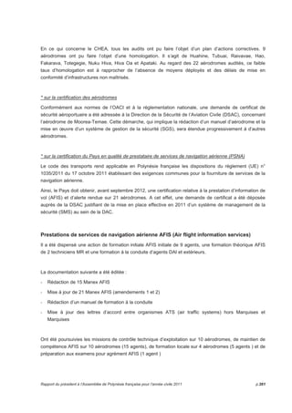 En ce qui concerne le CHEA, tous les audits ont pu faire l’objet d’un plan d’actions correctives. 9 
aérodromes ont pu faire l’objet d’une homologation. Il s’agit de Huahine, Tubuai, Raivavae, Hao, 
Fakarava, Totegegie, Nuku Hiva, Hiva Oa et Apataki. Au regard des 22 aérodromes audités, ce faible 
taux d’homologation est à rapprocher de l’absence de moyens déployés et des délais de mise en 
conformité d’infrastructures non maîtrisés. 
* sur la certification des aérodromes 
Conformément aux normes de l’OACI et à la réglementation nationale, une demande de certificat de 
sécurité aéroportuaire a été adressée à la Direction de la Sécurité de l’Aviation Civile (DSAC), concernant 
l’aérodrome de Moorea-Temae. Cette démarche, qui implique la rédaction d’un manuel d’aérodrome et la 
mise en oeuvre d’un système de gestion de la sécurité (SGS), sera étendue progressivement à d’autres 
aérodromes. 
* sur la certification du Pays en qualité de prestataire de services de navigation aérienne (PSNA) 
Le code des transports rend applicable en Polynésie française les dispositions du règlement (UE) n° 
1035/2011 du 17 octobre 2011 établissant des exigences communes pour la fourniture de services de la 
navigation aérienne. 
Ainsi, le Pays doit obtenir, avant septembre 2012, une certification relative à la prestation d’information de 
vol (AFIS) et d’alerte rendue sur 21 aérodromes. A cet effet, une demande de certificat a été déposée 
auprès de la DSAC justifiant de la mise en place effective en 2011 d’un système de management de la 
sécurité (SMS) au sein de la DAC. 
Prestations de services de navigation aérienne AFIS (Air flight information services) 
Il a été dispensé une action de formation initiale AFIS initiale de 9 agents, une formation théorique AFIS 
de 2 techniciens MR et une formation à la conduite d’agents DAI et extérieurs. 
La documentation suivante a été éditée : 
- Rédaction de 15 Manex AFIS 
- Mise à jour de 21 Manex AFIS (amendements 1 et 2) 
- Rédaction d’un manuel de formation à la conduite 
- Mise à jour des lettres d’accord entre organismes ATS (air traffic systems) hors Marquises et 
Marquises 
Ont été poursuivies les missions de contrôle technique d’exploitation sur 10 aérodromes, de maintien de 
compétence AFIS sur 10 aérodromes (15 agents), de formation locale sur 4 aérodromes (5 agents ) et de 
préparation aux examens pour agrément AFIS (1 agent ) 
Rapport du président à l’Assemblée de Polynésie française pour l’année civile 2011 p.261 
 