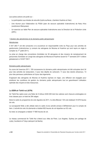 Les autres actions ont porté sur : 
- La participation aux études de sécurité (hydro-surfaces, chantiers Huahine et Hao) 
- Une réunion pour l’élaboration du PSSA (plan de secours spécialisé d’aérodrome) de Nuku Hiva 
(subdivision Marquises) 
- Un exercice sur table Plan de secours spécialisé d’aérodrome avec la Direction de la Protection civile 
(DPC) 
* Gestion des aérodromes et du domaine public aéroportuaire 
Aérodromes 
5 937 260 F ont été consacrés à la couverture en responsabilité civile du Pays pour ses activités de 
gestionnaire d’aérodromes (y compris les aérogares de Moorea et Huahine qui sont repris en régie à 
compter du 1er juillet 2011). 
La prise en charge des conventions d’entretien de 36 aérogares et des moyens de remplacement de 
personnels d’entretien en congé des aérogares de Moorea et Huahine durant le 1er semestre 2011 s’élève 
globalement à 19 837 729 F. 
Domaine public aéroportuaire 
Au cours de l’exercice 2011, 100 concessions du domaine public aéroportuaire ont été octroyées dont 34 
pour des activités de restauration, 3 pour des dépôts de carburant, 11 pour des stands artisanaux, 13 
pour des panneaux publicitaires et 9 pour des logements. 
S’agissant des aérogares de Moorea et Huahine reprises en régie, une réflexion est engagée pour 
améliorer les conditions de gestion du domaine public aéroportuaire tout en garantissant l’utilisation 
optimale des moyens et des ressources. 
La SEM air Tahiti nui (ATN) 
Air Tahiti Nui opère avec une flotte de 5 Airbus A340-300 dont les cabines sont chacune aménagées en 
trois classes pour un total de 294 sièges 
Dans le cadre du programme de vols réguliers de 2011, il a été effectué 1 94 vols totalisant 16 979 heures 
de vols. 
La surcapacité flotte a été utilisée dans le cadre d’une activité annexe d’affrètement pour le compte de 
tiers. L’activité de vols à la demande a totalisé 663 heures de vol réparties sur 92 vols. 
Au total, la compagnie a réalisé 17 660 heures de vol. 
 
Le réseau commercial Air Tahiti Nui s’étend aux villes de Paris, Los Angeles, Sydney (en partage de 
code), Auckland et Tokyo (aéroport de Narita). 
p.262 Rapport du président à l’Assemblée de Polynésie française pour l’année civile 2011 
 