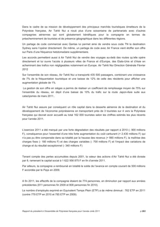 Dans le cadre de sa mission de développement des principaux marchés touristiques émetteurs de la 
Polynésie française, Air Tahiti Nui a noué plus d’une soixantaine de partenariats avec d’autres 
compagnies aériennes qui sont globalement bénéfiques pour la compagnie en termes de 
préacheminement de touristes et de présence géographique dans les différentes régions. 
Un partage de code commercial avec Qantas lui permet ainsi de vendre sous code TN la destination 
Sydney sans l’opérer directement. De même, un partage de code avec Air France vient étoffer son offre 
sur Paris d’une fréquence hebdomadaire supplémentaire. 
Les accords permettent aussi à Air Tahiti Nui de vendre des voyages au-delà des routes qu’elle opère 
directement et lui ouvre l’accès à plusieurs villes de France et d’Europe, des Etats-Unis et d’Asie en 
acheminant des trafics non négligeables notamment en Europe. Air Tahiti Nui Direction Générale Février 
2012 
Sur l’ensemble de son réseau, Air Tahiti Nui a transporté 435 500 passagers, combinant une croissance 
de 7% de la fréquentation touristique et une baisse de 12% de celle des résidents pour afficher une 
augmentation globale de 1%. 
La gestion de son offre en sièges a permis de réaliser un coefficient de remplissage moyen de 75% sur 
l’ensemble du réseau, en dépit d’une baisse de 10% du trafic sur la route Japon-Asie suite aux 
cataclysmes de mars 2011.. 
Air Tahiti Nui assure par conséquent un rôle capital dans la desserte aérienne de la destination et du 
développement de l’économie polynésienne en transportant près de 3 touristes sur 4 vers la Polynésie 
française qui devrait avoir accueilli au total 162 000 touristes selon les chiffres estimés les plus récents 
pour l’année 2011. 
L’exercice 2011 a été marqué par une forte dégradation des résultats par rapport à 2010 (- 900 millions 
F), conséquence pour l’essentiel d’une très forte augmentation du coût carburant (+ 2.430 millions F) qui 
n’a pas pu être compensée dans sa totalité par la hausse des revenus (+ 990 millions F), la maîtrise des 
charges fixes (- 180 millions F) et des charges variables (- 700 millions F) et l’impact des variations de 
change et du résultat exceptionnel (- 340 millions F) 
Tenant compte des pertes accumulées depuis 2001, la valeur des actions d’Air Tahiti Nui a été divisée 
par 8, ramenant le capital social à 1 622 956 875 F en fin d’année 2011. 
Par ailleurs, la compagnie a remboursé en totalité le solde de l’avance en compte courant de 500 millions 
F accordée par le Pays en 2009. 
 
A fin 2011, les effectifs de la compagnie étaient de 774 personnes, en diminution par rapport aux années 
précédentes (811 personnes fin 2009 et 808 personnes fin 2010). 
Le nombre d’employés exprimé en Equivalent Temps Plein (ETP) a de même diminué : 762 ETP en 2011 
(contre 779 ETP en 2010 et 785 ETP en 2009). 
Rapport du président à l’Assemblée de Polynésie française pour l’année civile 2011 p.263 
 