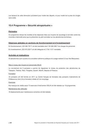 Les facteurs de cette diminution procèdent pour moitié des départs, et pour moitié de la prise de congés 
sans solde. 
15.4 Programme « Sécurité aéroportuaire » 
Périmètre 
Ce programme retrace les recettes et les dépenses liées aux moyens de sauvetage et de lutte contre les 
incendies d’aéronefs ainsi que la prévention du péril animalier sur les aérodromes territoriaux. 
Dépenses globales en sections de fonctionnement et d’investissement 
En fonctionnement, 224 384 797 F ont été mandatés dont 130 380 286 F de charges de personnel. 
En investissement, 202 815 250 F ont été délégués et 2 734 115 F mandatés. 
Activités et réalisations 
43 aérodromes sont ouverts à la circulation aérienne publique et à usage restreint (4 aux îles Marquises). 
Mise à niveau des moyens en personnels SSLIA 
Le recrutement de 9 pompiers a permis de régulariser le niveau de protection des aérodromes de 
Takapoto, Tikehau, Niau, Fangatau, Kauehi, Manihi, Napuka et Pukarua. 
Formation 
33 pompiers ont été formés en 2011 au Centre français de formation des pompiers d’aérodrome de 
Châteauroux dont 29 en formation initiale et 4 en recyclage. 
Exercices 
Par manque de crédits seuls 13 exercices d’intervention SSLIA ont été réalisés sur 19 programmés. 
Maintenance des véhicules 
18 déplacements pour maintenance corrective ont été réalisés. 
 
p.264 Rapport du président à l’Assemblée de Polynésie française pour l’année civile 2011 
 