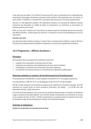 Il faut noter que par arrêté n° 2121/CM du 23 novembre 2010, paru le 2 décembre 2010, la délivrance des 
autorisations d’occupation temporaire du domaine public maritime a été suspendue pour une année. Un 
autre arrêté n° 1729/CM du 7 novembre 2011 a prorog é cette mesure pour une année supplémentaire. 
De plus, il a été également procédé à 46 vérifications foncières à la demande de différents services 
concernant des demandes en matière de pêche et d’aquaculture, de perliculture et d’occupation du 
domaine public fluvial et routier. 
Enfin, au cours des 7 séances de la Commission du domaine public (le secrétariat relevant de la direction 
des affaires foncières - division gestion du domaine) 173 dossiers au total ont été présentés pour avis à la 
commission. 
Entretien des sites 
Les sites tels la gare maritime de Uturoa, le marae Taata, le domaine Atima à Mahina, le site du Bel Air à 
Punaauia et les espaces littoraux de Mahina et Papenoo ont pu être ainsi régulièrement entretenus. 
16.3 Programme « Affaires foncières » 
Périmètre 
Sont imputées dans ce programme les opérations concernant : 
• la gestion et la conservation du domaine privé du Pays, 
• l’assistance aux personnes dans l'établissement de leurs droits immobiliers, 
• la délimitation, la confection et la conservation des actes cadastraux, 
• la constitution de réserves foncières ou immobilières sans affectation prédéterminée. 
Dépenses globales en sections de fonctionnement et d’investissement 
En fonctionnement 738 806 539 F ont été mandatés dont 622 081 577 F de charges de personnel. 
En investissement, 2 085 797 191 F ont été délégués et 635 743 817 F ont été mandatés. 
490 MF ont été consacrés à la poursuite du programme de cadastre de la Polynésie française, 42,5 MF 
consacrés aux travaux divers sur biens domaniaux (Outumaoro, Ste Amélie, …), et 90 MF pour des 
indemnités d’éviction à GAN Assurances. 
Un centre de travail spécifique a été ouvert pour les dernières dépenses liées à la gestion du Rocklands 
Lodge à Auckland en Nouvelle Zélande. Les 3,443 MF liquidés correspondent aux honoraires de l’avocat 
et du consultant du Pays. En 2011, 192 MF correspondant à la première tranche du paiement de la vente 
du Rocklands Lodge ont été encaissés par la Payeur de la Polynésie française. 
Activités et réalisations 
Gestion et conservation du domaine privé du Pays 
Rapport du président à l’Assemblée de Polynésie française pour l’année civile 2011 p.269 
 