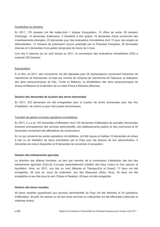 Constitution du domaine 
En 2011, 175 dossiers ont été traités dont 1 dossier d’acquisition, 15 offres de vente, 29 dossiers 
d’échange, 14 demandes d’aliénation, 3 transferts à titre gratuit, 18 demandes d’avis concernant des 
investissements étrangers, 23 demandes pour des évaluations immobilières dont 15 pour des projets de 
défiscalisation, 31 dossiers de préemption (aucun préempté par la Polynésie française), 38 demandes 
diverses et 3 demandes d’occupation temporaire de moins de 3 mois. 
Lors des 9 séances qui se sont tenues en 2011, la commission des évaluations immobilières (CEI) a 
examiné 320 dossiers. 
Expropriation 
A ce titre, en 2011, des conclusions ont été déposées pour 28 expropriations concernant l’extension de 
l’aérodrome de Nukutavake, la mise aux normes de l’emprise de l’aérodrome de Fakarava, la réalisation 
des abris paracycloniques de Hao, Tureia et Makemo, la réhabilitation des abris paracycloniques de 
Arutua et Makemo et la déviation de la rivière Putoa à Afareaitu (Moorea). 
Gestion des demandes de location des terres domaniales 
En 2011, 233 demandes ont été enregistrées pour la location de terres domaniales pour des fins 
d’habitation, de culture ou pour des projets économiques. 
Transfert de gestion et autres opérations immobilières 
En 2011, il y a eu 140 demandes d’affectation dont 120 demandes d’affectation de parcelles domaniales 
émanant principalement des services administratifs, des établissements publics et des communes et 20 
demandes concernant des affectations de constructions. 
En ce qui concerne les autres opérations immobilières, ont été reçues et traitées 16 demandes de prises 
à bail ou de résiliation de biens immobiliers par le Pays pour les besoins de son administration, 5 
demandes de mise à disposition et 9 demandes de convention d’occupation. 
Gestion des lotissements agricoles 
La direction des affaires foncières, en tant que membre de la commission d’attribution des lots des 
lotissements agricoles (CALLA) s’occupe essentiellement d’établir des baux ruraux et d’en assurer la 
liquidation. Ainsi, en 2011, aux Iles du vent (Moorea et Taiarapu-Est et Ouest), 17 baux ont été 
enregistrés, 28 sont en cours de traitement, aux Iles Marquises (Nuku Hiva), 45 baux ont été 
enregistrés et aux Iles sous le vent (Tahaa et Raiatea), 49 baux ont été enregistrés. 
Gestion des biens meubles 
40 biens meubles appartenant aux services administratifs du Pays ont été réformés et 33 opérations 
d’affectation, de prêt, de cession ou de don entre services ou collectivités ont été effectuées (véhicules et 
matériels divers). 
p.270 Rapport du président à l’Assemblée de Polynésie française pour l’année civile 2011 
 
