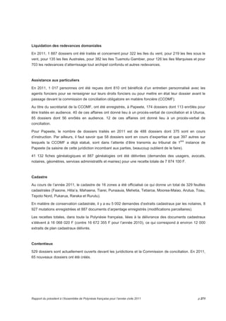 Liquidation des redevances domaniales 
En 2011, 1 887 dossiers ont été traités et concernent pour 322 les Iles du vent, pour 219 les Iles sous le 
vent, pour 135 les Iles Australes, pour 382 les Iles Tuamotu Gambier, pour 126 les Iles Marquises et pour 
703 les redevances d’atterrissage tout archipel confondu et autres redevances. 
Assistance aux particuliers 
En 2011, 1 017 personnes ont été reçues dont 810 ont bénéficié d’un entretien personnalisé avec les 
agents fonciers pour se renseigner sur leurs droits fonciers ou pour mettre en état leur dossier avant le 
passage devant la commission de conciliation obligatoire en matière foncière (CCOMF). 
Au titre du secrétariat de la CCOMF, ont été enregistrés, à Papeete, 174 dossiers dont 113 enrôlés pour 
être traités en audience. 40 de ces affaires ont donné lieu à un procès-verbal de conciliation et à Uturoa, 
85 dossiers dont 56 enrôlés en audience. 12 de ces affaires ont donné lieu à un procès-verbal de 
conciliation. 
Pour Papeete, le nombre de dossiers traités en 2011 est de 488 dossiers dont 375 sont en cours 
d’instruction. Par ailleurs, il faut savoir que 58 dossiers sont en cours d’expertise et que 397 autres sur 
lesquels la CCOMF a déjà statué, sont dans l’attente d’être transmis au tribunal de 1ère instance de 
Papeete (la saisine de cette juridiction incombant aux parties, beaucoup oublient de le faire). 
41 132 fiches généalogiques et 887 généalogies ont été délivrées (demandes des usagers, avocats, 
notaires, géomètres, services administratifs et mairies) pour une recette totale de 7 874 100 F. 
Cadastre 
Au cours de l’année 2011, le cadastre de 16 zones a été officialisé ce qui donne un total de 329 feuilles 
cadastrales (Faaone, Hitia’a, Mahaena, Tiarei, Punaauia, Mehetia, Tetiaroa, Moorea-Maiao, Arutua, Toau, 
Tepoto Nord, Pukarua, Raraka et Rurutu). 
En matière de conservation cadastrale, il y a eu 5 002 demandes d’extraits cadastraux par les notaires, 8 
927 mutations enregistrées et 887 documents d’arpentage enregistrés (modifications parcellaires). 
Les recettes totales, dans toute la Polynésie française, liées à la délivrance des documents cadastraux 
s’élèvent à 16 068 020 F (contre 16 672 355 F pour l’année 2010), ce qui correspond à environ 12 000 
extraits de plan cadastraux délivrés. 
Contentieux 
529 dossiers sont actuellement ouverts devant les juridictions et la Commission de conciliation. En 2011, 
65 nouveaux dossiers ont été créés. 
Rapport du président à l’Assemblée de Polynésie française pour l’année civile 2011 p.271 
 