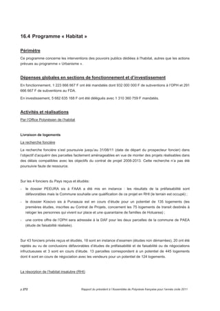 16.4 Programme « Habitat » 
Périmètre 
Ce programme concerne les interventions des pouvoirs publics dédiées à l'habitat, autres que les actions 
prévues au programme « Urbanisme ». 
Dépenses globales en sections de fonctionnement et d’investissement 
En fonctionnement, 1 223 666 667 F ont été mandatés dont 932 000 000 F de subventions à l’OPH et 291 
666 667 F de subventions au FDA. 
En investissement, 5 682 635 168 F ont été délégués avec 1 310 360 759 F mandatés. 
Activités et réalisations 
Par l’Office Polynésien de l’habitat 
Livraison de logements 
La recherche foncière 
La recherche foncière s’est poursuivie jusqu’au 31/08/11 (date de départ du prospecteur foncier) dans 
l’objectif d’acquérir des parcelles facilement aménageables en vue de monter des projets réalisables dans 
des délais compatibles avec les objectifs du contrat de projet 2008-2013. Cette recherche n’a pas été 
poursuivie faute de ressource. 
Sur les 4 fonciers du Pays reçus et étudiés: 
- le dossier PEEURA sis à FAAA a été mis en instance : les résultats de la préfaisabilité sont 
défavorables mais la Commune souhaite une qualification de ce projet en RHI (le terrain est occupé) ; 
- le dossier Kosovo sis à Punaauia est en cours d’étude pour un potentiel de 135 logements (les 
premières études, inscrites au Contrat de Projets, concernent les 75 logements de transit destinés à 
reloger les personnes qui vivent sur place et une quarantaine de familles de Hotuarea) ; 
- une contre offre de l’OPH sera adressée à la DAF pour les deux parcelles de la commune de PAEA 
(étude de faisabilité réalisée). 
Sur 43 fonciers privés reçus et étudiés, 18 sont en instance d’examen (études non démarrées), 20 ont été 
rejetés au vu de conclusions défavorables d’études de préfaisabilité et de faisabilité ou de négociations 
infructueuses et 3 sont en cours d’étude. 13 parcelles correspondent à un potentiel de 445 logements 
dont 4 sont en cours de négociation avec les vendeurs pour un potentiel de 124 logements. 
La résorption de l’habitat insalubre (RHI) 
p.272 Rapport du président à l’Assemblée de Polynésie française pour l’année civile 2011 
 