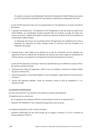 Par ailleurs, le projet de voie Deflesselle-Titioro dont la Déclaration d’Utilité Publique sera lancée 
en 2012 conditionnera le périmètre du foncier dédié aux opérations de relogements de la RHI. 
- la zone de RHI Hotuarea à Faa’a soit une programmation de 150 logements et un besoin recensé de 
225 familles. 
 L’opération de Hotuarea Est : 100 logements en R+1/relogements in situ (les études au stade Avant 
Projet Détaillé), une revendication foncière impactant 50% de l’emprise du projet fait l’objet d’un 
recours sur le fond. L’objectif est le dépôt du Permis de Construire en février 2012 et le lancement de 
la Déclaration d’Utilité Publique. 
Le démarrage des travaux de la première tranche (48 logements) est conditionné par la mise à 
disposition de logements de transit (Vaitupa transit) la commune n’est pas favorable à la 
réalisation de ce projet. 
 Hotuarea Ouest : dans l’attente d’une décision sur le type de construction (en R+1 identique aux 
logements de l’Est ou collectifs afin de répondre aux besoins) pour lancer l’appel de candidatures de 
maîtrise d’oeuvre. Un programme de 40 logements de transit est programmé sur Kosovo. 
- la zone de RHI Outumaoro à Punaauia: l’étude pré opérationnelle pour la définition du projet de RHI a 
été inscrite au Contrat de Projet : 
 Outumaoro Nina Peata (25 logements) : DCE en cours de validation, lancement de l’Appel d’Offres 
est prévu en février 2012 ; 
 Vairai (24 logements): Avant Projet Détaillé en cours de validation, dépôt Permis de Construire prévu 
en Février ; 
 Kosovo (60 logements définitifs) : étude non démarrée, inscrite en liste de substitution n° 1 du 
Contrat de Projet. 
Les opérations d’habitat groupé 
Au cours de l’année 2011, les chantiers et les études ont concerné 592 logements. 
32 logements sont en chantier soit 
- les 12 logements de la résidence POFATU ont été achevés et livrés le 1er décembre 2011 ; 
- l’opération RHI TIMIONA 2.1 sise à Papeete (30 logements) s’est poursuivie. 
Les opérations démarrées en 2011 sont les suivantes : 
- l’opération PERETUNA (20 fare OPH jumelés par le garage) a démarré le 01/12/11 (marchés de 
travaux attribués le 19/05/11) ; 
p.274 Rapport du président à l’Assemblée de Polynésie française pour l’année civile 2011 
 