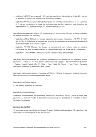 - l’opération VAITUPA (voir chapitre 2 : RHI) dont les marchés ont été attribués le 28 juin 2011 n’a pas 
pu démarrer en raison d’une opposition de la Commune de FAA’A; 
- l’opération MAHINATEA (transit/Réhabilitation) dont les marchés ont été attribués le 1er septembre 
2011 n’a pas pu démarrer en raison de l’opposition des riverains, l’opération a par la suite a été 
déprogrammée au Comité de Pilotage du Contrat de Projet du 30/11/11. 
Les opérations représentant environ 100 logements qui ont rencontré les difficultés et dont la réalisation 
est différés (opérations non financées): 
- l’opération AHONU (Mahina) : en plus de l’opposition des riverains (Association « TE ARA O TE U’I 
NO UPORU »), le PGA de la commune est en cours de modification et il demeure le problème de 
l’évacuation des EP de la parcelle à régler ; 
- l’opération PAHANI (Moorea) : les travaux de terrassements sont achevés mais un problème 
d’évacuation des eaux pluviales provenant de l’amont reste à régler par la direction de l’Equipement. 
- l’opération « Terrain AHNNE » (Paea) sur laquelle subsiste un litige foncier à régler. 
Les études techniques relatives aux opérations suivantes pour un potentiel de 405 logements se sont 
poursuivies : Toahotu (Aa 215-216); Teroma Extension (Faaa); Tepapa 3 - Papeete; Vaitemanu Extension 
- Raiatea; Faripitii–Papeete (Bo 47); Motio - Faaa; Hauts De Teroma - Faaa; Vairai - Punaauia; 
Outumaoro Nina Peata et le Domaine Labbe – Pirae. 
Les études préliminaires relatives à l’opération VAITUPA – PAEA de 55 logements en bande donneront 
lieu à la conclusion d’un marché de maîtrise d’oeuvre. 
Les opérations d’habitat dispersé 
93 fare ont reçu le certificat de conformité. 
Les opérations de réhabilitation 
L’opération de réhabilitation de la résidence Hamuta Val, financée au titre du Contrat de Projet s’est 
poursuivie. La dernière tranche de l’opération est suspendue aux procédures de résiliation de bail à 
l’encontre d’un locataire. 
Le bureau des marchés 
13 commissions des marchés se sont tenues, 7 appels d’offres ont été lancés et 110 marchés ont été 
conclus pour un montant global de 997 856 218 FHT. 
Rapport du président à l’Assemblée de Polynésie française pour l’année civile 2011 p.275 
 