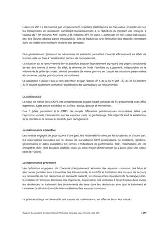 L’exercice 2011 a été marqué par un mouvement important d’admissions en non-valeur, en particulier sur 
les lotissements en accession, participant mécaniquement à la réduction du montant des impayés à 
hauteur de 1,97 milliards XPF, contre 2,46 milliards XPF fin 2010. L’admission en non-valeur est passée 
dès lors qu’une créance paraît irrécouvrable. Elle se traduit par une diminution des impayés permettant 
donc de rétablir une meilleure sincérité des comptes. 
Plus généralement, l’absence de mécanisme de solidarité permettant d’amortir efficacement les effets de 
la crise reste un frein à l’amélioration du taux de recouvrement. 
La situation sur le recouvrement devrait toutefois évoluer favorablement au regard des projets structurants 
devant être menés à terme. En effet, la réforme de l’Aide Familiale au Logement, indissociable de la 
réforme de la grille des loyers, devrait permettre de mieux prendre en compte les situations personnelles 
et concerner un plus grand nombre de locataires. 
La possibilité d’utiliser l’avis à tiers détenteur de par l’article LP 6 de la loi n° 2011-27 du 26 se ptembre 
2011 devrait également permettre l’accélération de la procédure de recouvrement. 
La maintenance 
Le coeur de métier de la CMPL est la maintenance du parc locatif composé de 85 lotissements avec 3192 
logements. Cette cellule est dotée de 3 pôles : social, gestion et intervention. 
Ces 3 pôles permettent à la CMPL de remplir différentes problématiques rencontrées telles que 
l’approche sociale, l’intervention sur les espaces verts, le gardiennage. Ses objectifs sont la satisfaction 
de la clientèle et la remise en l’état du parc de logement. 
La maintenance corrective 
Les travaux engagés ont pour source d’une part, les réclamations faites par les locataires, et d’autre part, 
les observations recueillies par le réseau de surveillance OPH (associations de locataires, gardiens, 
gestionnaires et aides assistants). En termes d’indicateurs de performance, 1821 réclamations ont été 
enregistrés dont 1698 classées (traitées) avec un délai moyen d’intervention de 2 jours (pour une valeur 
cible de 4 jours). 
La maintenance préventive 
Les opérations engagées, ont concerné principalement l’entretien des espaces communs, des talus et 
des parois gunitées dans l’ensemble des lotissements, le contrôle et l’entretien des moyens de secours 
sur l’ensemble de nos résidences en immeuble collectif, le contrôle et les réparations de l’éclairage public, 
le contrôle et l’entretien électrique des logements, l’évacuation des véhicules à l’état d’épave dans toutes 
les résidences, le traitement des éboulements de terre dans les résidences ainsi que le traitement et 
l’entretien de dératisation et de désinsectisation des espaces communs 
La prise en charge de l’ensemble des travaux de maintenance, est affectée selon leur nature : 
Rapport du président à l’Assemblée de Polynésie française pour l’année civile 2011 p.277 
 