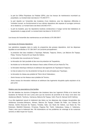 - la part de l’Office Polynésien de l’Habitat (OPH), pour les travaux de maintenance incombant au 
propriétaire. Le montant total s’est élevé à 115 259 577 F ; 
- la part répartie sur l’ensemble des locataires d’une résidence, pour les dépenses afférentes à 
l’entretien courant, au fonctionnement et aux mêmes réparations des espaces et ouvrages communs 
de la résidence. Le montant total s’est élevé à 82 692 419 F ; 
- la part du locataire, pour les réparations locatives consécutives à l’usage normal des habitations et 
équipements à usage privatif. Le montant total s’est élevé à 18 443 013 F. 
Les travaux de l’ensemble des maintenances se sont élevés à 216 395 009 F. 
Les travaux de Grosses réparations 
Les opérations engagées dans le cadre du programme des grosses réparations, dont les dépenses 
liquidées se sont élevées à 151 364 344 F ont concerné principalement : 
- la protection des talus instables à Tepuhapa, Nahoata, Taapuna, Oremu, Les Balcons De Tepapa, 
Petea, Teroma, Punanui Et Les Hauts De Vallons; 
- la rénovation des couvertures de Temauri ; 
- la rénovation de l’abri poubelle et des murs de protection de Taupeahotu; 
- les études sur la rénovation des réseaux d’eaux usées d’Oremu et Les Hauts Du Tira; 
- la rénovation électrique intérieure et extérieure des logements de Tepuhapa et Taapuna ; 
- la mise en place d’un mur de protection le long de la voie principale pour Tepuhapa ; 
- la rénovation du réseau eau potable de Titioro Uta et Vaitavatava ; 
- divers travaux sur les réseaux eaux potables de Teroma ; 
- divers travaux de rénovation intérieure et extérieure des logements récupérés après expulsion et du 
parc privé. 
Relation avec les associations et les familles 
Ont été réalisées les réunions d’intégration des locataires dans leur logement (Pofatu et le transit des 
locataires de Hamuta Val vers Luine) ainsi que les réunions de proximité et de mieux vivre dans nos 
résidences (Manihi, Teivihonu, Vaimaruia, Balcons De Tepapa, Vaihi, Puna Iti, Hamuta Val Et Vaihiria). 
A pu être également assuré le traitement des bilans sur les dépenses des charges récupérables des 
résidences suivantes (Atimaono, Atimaro, Balcons De Tepapa, Chalets De Pater, Les Coteaux De 
Hamuta, Centre D’accueil De Tipaerui, Fanatea, Gabi, Les Hauts De Vallons, Les Hauts Du Tira 
Extension, Mahitihiti Extension, O’mamao, Paparoa Ppt, Teiriiri, Vaitavatava, Vaiopu 2, Vaitemanu, 
Teiato.) ainsi que le traitement des 190 réclamations sur les problèmes de voisinage et de nuisances 
sonores un délai moyen de 12 jours. 
p.278 Rapport du président à l’Assemblée de Polynésie française pour l’année civile 2011 
 