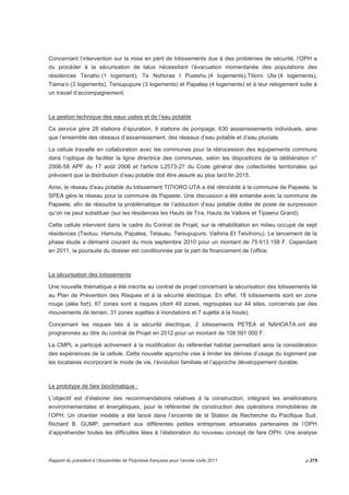 Concernant l’intervention sur la mise en péril de lotissements due à des problèmes de sécurité, l’OPH a 
du procéder à la sécurisation de talus nécessitant l’évacuation momentanée des populations des 
résidences Tenaho (1 logement), Te Nohoraa I Puatehu (4 logements),Titioro Uta (4 logements), 
Tiama’o (3 logements), Teniupupure (3 logements) et Papatea (4 logements) et à leur relogement suite à 
un travail d’accompagnement. 
La gestion technique des eaux usées et de l’eau potable 
Ce service gère 28 stations d’épuration, 9 stations de pompage, 630 assainissements individuels, ainsi 
que l’ensemble des réseaux d’assainissement, des réseaux d’eau potable et d’eau pluviale. 
La cellule travaille en collaboration avec les communes pour la rétrocession des équipements communs 
dans l’optique de faciliter la ligne directrice des communes, selon les dispositions de la délibération n° 
2006-58 APF du 17 août 2006 et l'article L2573-27 du Code général des collectivités territoriales qui 
prévoient que la distribution d’eau potable doit être assuré au plus tard fin 2015. 
Ainsi, le réseau d’eau potable du lotissement TITIORO UTA a été rétrocédé à la commune de Papeete, la 
SPEA gère le réseau pour la commune de Papeete. Une discussion a été entamée avec la commune de 
Papeete, afin de résoudre la problématique de l’adduction d’eau potable dotée de poste de surpression 
qu’on ne peut substituer (sur les résidences les Hauts de Tira, Hauts de Vallons et Tipaerui Grand). 
Cette cellule intervient dans le cadre du Contrat de Projet, sur la réhabilitation en milieu occupé de sept 
résidences (Teotuu, Hamuta, Papatea, Tetauau, Teniupupure, Vaihiria Et Teivihonu). Le lancement de la 
phase étude a démarré courant du mois septembre 2010 pour un montant de 75 613 158 F. Cependant 
en 2011, la poursuite du dossier est conditionnée par la part de financement de l’office. 
La sécurisation des lotissements 
Une nouvelle thématique a été inscrite au contrat de projet concernant la sécurisation des lotissements lié 
au Plan de Prévention des Risques et à la sécurité électrique. En effet, 18 lotissements sont en zone 
rouge (aléa fort), 87 zones sont à risques (dont 49 zones, regroupées sur 44 sites, concernés par des 
mouvements de terrain, 31 zones sujettes à inondations et 7 sujette à la houle). 
Concernant les risques liés à la sécurité électrique, 2 lotissements PETEA et NAHOATA ont été 
programmés au titre du contrat de Projet en 2012 pour un montant de 108 591 000 F. 
La CMPL a participé activement à la modification du référentiel habitat permettant ainsi la considération 
des expériences de la cellule. Cette nouvelle approche vise à limiter les dérives d’usage du logement par 
les locataires incorporant le mode de vie, l’évolution familiale et l’approche développement durable. 
Le prototype de fare bioclimatique : 
L’objectif est d’élaborer des recommandations relatives à la construction, intégrant les améliorations 
environnementales et énergétiques, pour le référentiel de construction des opérations immobilières de 
l’OPH. Un chantier modèle a été lancé dans l’enceinte de la Station de Recherche du Pacifique Sud, 
Richard B. GUMP, permettant aux différentes petites entreprises artisanales partenaires de l’OPH 
d’appréhender toutes les difficultés liées à l’élaboration du nouveau concept de fare OPH. Une analyse 
Rapport du président à l’Assemblée de Polynésie française pour l’année civile 2011 p.279 
 