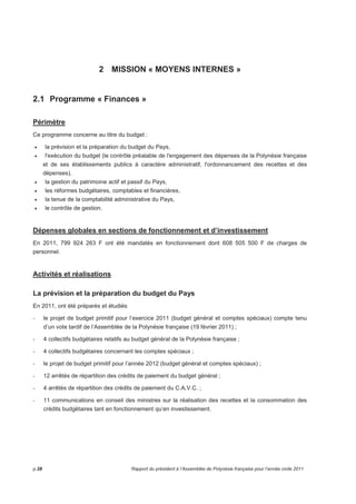 2 MISSION « MOYENS INTERNES » 
2.1 Programme « Finances » 
Périmètre 
Ce programme concerne au titre du budget : 
• la prévision et la préparation du budget du Pays, 
• l'exécution du budget (le contrôle préalable de l'engagement des dépenses de la Polynésie française 
et de ses établissements publics à caractère administratif, l'ordonnancement des recettes et des 
dépenses), 
• la gestion du patrimoine actif et passif du Pays, 
• les réformes budgétaires, comptables et financières, 
• la tenue de la comptabilité administrative du Pays, 
• le contrôle de gestion. 
Dépenses globales en sections de fonctionnement et d’investissement 
En 2011, 799 924 263 F ont été mandatés en fonctionnement dont 608 505 500 F de charges de 
personnel. 
Activités et réalisations 
La prévision et la préparation du budget du Pays 
En 2011, ont été préparés et étudiés 
- le projet de budget primitif pour l’exercice 2011 (budget général et comptes spéciaux) compte tenu 
d’un vote tardif de l’Assemblée de la Polynésie française (19 février 2011) ; 
- 4 collectifs budgétaires relatifs au budget général de la Polynésie française ; 
- 4 collectifs budgétaires concernant les comptes spéciaux ; 
- le projet de budget primitif pour l’année 2012 (budget général et comptes spéciaux) ; 
- 12 arrêtés de répartition des crédits de paiement du budget général ; 
- 4 arrêtés de répartition des crédits de paiement du C.A.V.C. ; 
- 11 communications en conseil des ministres sur la réalisation des recettes et la consommation des 
crédits budgétaires tant en fonctionnement qu’en investissement. 
p.28 Rapport du président à l’Assemblée de Polynésie française pour l’année civile 2011 
 