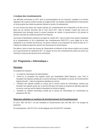 L’analyse des investissements 
Les difficultés rencontrées en 2011 dans la contractualisation de nos emprunts, couplées à la moindre 
réalisation des cessions d’actifs inscrites au budget primitif, ont impacté considérablement le financement 
en fonds propres des crédits de paiement alloués en section d’investissement. 
Un suivi encore plus précis des moyens alloués aux investissements de la collectivité a dû être mis en 
place par les services financiers dès le mois d’avril 2011. Mais la situation n’ayant pas connu de 
dénouement plus favorable durant le second semestre de l’année, le gouvernement a dû prendre la 
décision d’annuler les crédits de paiement non financés. 
Les travaux d’identification entrepris à cet égard en octobre 2011, dans le cadre d’une mission d’expertise 
de la programmation et de la planification des investissements (M.E.P.P.I.), sous l’égide de la vice-présidence 
et du ministère des finances, ont permis d’aboutir à une proposition de retrait de près de 7,7 
milliards de crédits de paiement relevant d’un financement en fonds propres. 
Par ailleurs, dans le cadre des travaux de l’observatoire du bâtiment et des travaux publics mis en place 
par le gouvernement en septembre 2011, un rapport de suivi des investissements publics est remis aux 
membres à chacune des réunions de la commission. 
2.2 Programme « Informatique » 
Périmètre 
Ce programme comprend : 
• le conseil en informatique de l'administration, 
• l'achat ou la conception des logiciels autres que d'exploitation (Sedit Marianne, Loan, Fisc.) à 
l'exception des logiciels achetés par le service technique et imputables en section de fonctionnement 
(logiciel éducatif,...) dans le programme spécifique du service, 
• l'entretien des logiciels achetés ou conçus par le service central de l'informatique, sachant que 
l'entretien des logiciels acquis par un service technique est imputé au programme spécifique géré par 
ce service, quel que soit le chapitre d'imputation de l'achat du logiciel, 
• l'entretien du matériel informatique acheté par le service de l'informatique (cf. commentaire du 
programme 961 05). 
Dépenses globales en sections de fonctionnement et d’investissement 
En 2011, 648 139 975 F ont été mandatés en fonctionnement dont 435 900 130 F de charges de 
personnel. 
En investissement, 332 074 733 F ont été délégués avec 60 545 076 F mandatés. 
Rapport du président à l’Assemblée de Polynésie française pour l’année civile 2011 p.29 
 