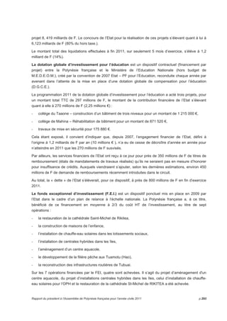 18 MISSION « GESTION FINANCIERE » 
18.1 Programme « Engagements financiers » 
Périmètre 
Les engagements financiers du Pays se traduisent principalement par le paiement des annuités de la 
dette publique, la garantie de bonne fin des emprunts contractés par des tiers, le versement des 
allocations viagères, la gestion active de la trésorerie. 
Dépenses globales en sections de fonctionnement et d’investissement 
En fonctionnement, 3 752 243 651 F ont été mandatés dont 11 906 788 F de charges de personnel et 2 
926 351 799 F en charges d’intérêts. 
En investissement, 25 391 334 834 F ont été délégués avec 23 643 047 993 F mandatés dont 9 846 826 
163 F pour le remboursement de la dette de la Polynésie française. 
Activités et réalisations 
Le tour de table des bailleurs de fonds a été, cette année encore, difficile à réunir à cause de la 
dégradation continue des comptes du Pays, de la nouvelle note abaissée (BB+, perspective stable) 
remise le 22 mars 2011 par l’agence Standard  Poor’s, mais aussi en raison de la crise de liquidités que 
subissent les banques. 
Sur un besoin d’emprunter de 10 milliards de F CFP autorisés par l’APF, les emprunts obtenus ont atteint 
6,9 milliards de F CFP à des conditions de taux élevé et à des conditions suspensives très contraignantes 
liées notamment à la réalisation des conditionnalités du crédit AFD 2010 de 5 milliards de F. 
Ces conditionnalités ont eu un effet négatif dans la négociation des nouveaux emprunts qui auraient pu 
être formalisés dès le 1er semestre 2011, garantissant ainsi le financement des investissements 
nécessaires au maintien de la commande publique. 
Les doutes persistants sur la mobilisation de la 2ème tranche du crédit AFD 2010 finalement mobilisé le 02 
décembre 2011 ont conduit le Pays à limiter les autorisations d’engagement dès le mois d’août (cf. 
circulaire n° 2795/MEF du 19/08/11) justifiant le f aible niveau d’exécution du budget d’investissement de 
2011. 
La gestion active de la dette a abouti à deux opérations de réaménagement pour un encours cumulé de 
13,8 milliards de F CFP : 
- La 1ère opération a permis de sortir les 4 produits structurés contractés auprès du groupe BPCE, 
condition non négociable pour obtenir un nouvel emprunt de 3,6 milliards de F en 2011. 
- La 2ème opération, avec le groupe Dexia, a permis de désensibiliser la structure du taux d’intérêt d’un 
contrat adossé sur une barrière du change USD sur Japon YEN, et de remplacer par un taux fixe, le 
Rapport du président à l’Assemblée de Polynésie française pour l’année civile 2011 p.289 
 