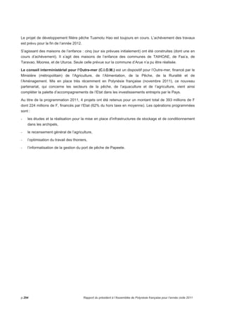 taux d’intérêts d’un contrat adossé sur un écart de taux long et de taux court (CMS30 ans – 
CMS2ans). 
Ces deux opérations ont permis de limiter le niveau du taux d’intérêt moyen de la dette polynésienne à 
4,4% l’an contre 3,16% l’an dernier. 
La gestion active de la trésorerie qui consiste à limiter l’encaisse dite « dormante » sur le compte courant 
au trésor et à ne mobiliser la ligne de trésorerie qu’à hauteur des fonds nécessaires au paiement des 
dépenses chaque jour, a occasionné 148 mouvements journaliers en 2011 à un coût inférieur en frais 
financiers de 32 millions F CFP par rapport aux prévisions budgétaires (niveau identique à 2010). 
Fin 2011, les 2 derniers contrats dits « mixtes » sont arrivés au terme de la phase de « revolving » et ont 
été consolidés en emprunts à long terme. 
Ce type de contrat n’est plus commercialisé en raison du faible flux de liquidités sur les marchés 
financiers, depuis le début de la crise financière en 2008. 
18.2 Programme « Autofinancement net » 
Périmètre 
Ce programme permet de connaître l'effort du Pays pour dégager suffisamment de ressources propres 
(prélèvement sur les recettes de fonctionnement, dotations aux comptes d'amortissement,...) pour 
financer son budget d'investissement. 
Dépenses globales 
En 2011, l’autofinancement net s’élevait à 6 025 000 000 F. 
Activités et réalisations 
Alors que l’excédent de la section de fonctionnement qui participe à cet effort de financement est en 
régression par rapport à ce qui a été prévu au budget, le faible niveau de consommation des crédits de 
paiement (16 243 800 825 F) hors dette et hors écritures d’ordre, permet d’atteindre un taux de 
couverture supérieur (36,75%) à celui qui ressort des prévisions budgétaires (21,58%). 
18.3 Programme « Opérations diverses ou exceptionnelles » 
Périmètre 
Ce programme regroupe les opérations qui n’ont pas pu être imputées à un programme particulier. 
p.290 Rapport du président à l’Assemblée de Polynésie française pour l’année civile 2011 
 