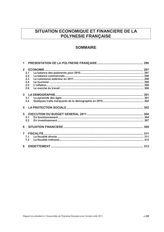 Dépenses globales en sections de fonctionnement et d’investissement 
En fonctionnement, 950 416 878 F ont été mandatés dont 43 117 872 F de charges de personnel. 
Activités et réalisations 
En 2011, ces opérations ont généré une dépense budgétaire de 234 716 950 F dont : 
- 97 millions concernent des annulations de recettes (22,5 millions d’IRCM des dividendes perçus de 
l’EAD fin 2010 et 73 millions de subventions perçues à rembourser), 
- 32 millions concernent des condamnations judiciaires et 88 millions des provisions pour contentieux, 
- 14 millions portent sur des admissions en non valeur. 
Le rapport d’information financière (R.I.F.) 
Le R.I.F. est un document qui présente d’une manière synthétique l’analyse des comptes du Pays de 
manière rétrospective (de 2004 à 2010) mais également prospective (2011 à 2015) en les restituant dans 
le contexte de l’économie polynésienne. Il est présenté chaque année aux bailleurs de fonds de la 
Polynésie française ainsi qu’à l’organisme de notation Standards and Poor et est repris de manière 
partielle et synthétique dans la deuxième partie de ce rapport sur la situation économique et financière de 
la Polynésie française. La rédaction du RIF nécessite un agent de catégorie A à temps plein sur environ 
un mois. L’ analyse prospective sur cinq ans est construite avec la collaboration des prévisionnistes, des 
services d’assiette et des services financiers du Pays. 
La dotation globale de développement économique (D.G.D.E) 
L’année 2010 a été la dernière année d’application du dispositif D.G.D.E. 
A partir du 1er janvier 2011, la D.G.D.E. a été remplacée par trois nouveaux types de financement : 
- une dotation globale d’autonomie pour le fonctionnement du Pays et qui correspond à 60% de 
l’ancienne D.G.D.E., soit 10,806 milliards de F ; 
- une dotation pour l’investissement des communes d’un montant de 1 milliard de F (6% de l’ancienne 
D.G.D.E.) ; 
- le troisième instrument financier pour les investissements du Pays à hauteur de 6,1 milliards de F, soit 
34% de l’ancienne D.G.D.E., permettant de financer des autorisations de programme d’un coût total 
de 8,4 milliards de F par an, la répartition étant de 80% des montants hors taxe par l’Etat et 20% du 
hors taxe par la Polynésie française. 
En 2011, pour marquer la fin du dispositif D.G.D.E. le compte-rendu d’exécution final de la convention 
D.G.D.E. du 4 octobre 2002 a été envoyé aux services de l’Etat. La rédaction de ce rapport a mobilisé 
deux agents de catégorie A à temps plein sur deux à trois semaines. 
Le suivi des autres investissements financés par l’Etat 
La collectivité a mis en place depuis trois ans un suivi particulier de ces dotations en collaboration étroite 
avec les services du Haut-commissariat. Cela nécessite 3 cadres (2 A et 1 B) de la direction du budget à 
plein temps. 
Rapport du président à l’Assemblée de Polynésie française pour l’année civile 2011 p.291 
 