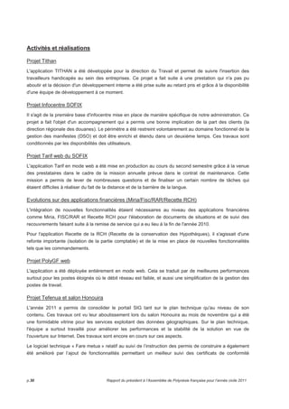 Activités et réalisations 
Projet Tithan 
L'application TITHAN a été développée pour la direction du Travail et permet de suivre l'insertion des 
travailleurs handicapés au sein des entreprises. Ce projet a fait suite à une prestation qui n'a pas pu 
aboutir et la décision d'un développement interne a été prise suite au retard pris et grâce à la disponibilité 
d'une équipe de développement à ce moment. 
Projet Infocentre SOFIX 
Il s'agit de la première base d'infocentre mise en place de manière spécifique de notre administration. Ce 
projet a fait l'objet d'un accompagnement qui a permis une bonne implication de la part des clients (la 
direction régionale des douanes). Le périmètre a été restreint volontairement au domaine fonctionnel de la 
gestion des manifestes (DSO) et doit être enrichi et étendu dans un deuxième temps. Ces travaux sont 
conditionnés par les disponibilités des utilisateurs. 
Projet Tarif web du SOFIX 
L'application Tarif en mode web a été mise en production au cours du second semestre grâce à la venue 
des prestataires dans le cadre de la mission annuelle prévue dans le contrat de maintenance. Cette 
mission a permis de lever de nombreuses questions et de finaliser un certain nombre de tâches qui 
étaient difficiles à réaliser du fait de la distance et de la barrière de la langue. 
Evolutions sur des applications financières (Miria/Fisc/RAR/Recette RCH) 
L'intégration de nouvelles fonctionnalités étaient nécessaires au niveau des applications financières 
comme Miria, FISC/RAR et Recette RCH pour l'élaboration de documents de situations et de suivi des 
recouvrements faisant suite à la remise de service qui a eu lieu à la fin de l'année 2010. 
Pour l'application Recette de la RCH (Recette de la conservation des Hypothèques), il s'agissait d'une 
refonte importante (isolation de la partie comptable) et de la mise en place de nouvelles fonctionnalités 
tels que les commandements. 
Projet PolyGF web 
L'application a été déployée entièrement en mode web. Cela se traduit par de meilleures performances 
surtout pour les postes éloignés où le débit réseau est faible, et aussi une simplification de la gestion des 
postes de travail. 
Projet Tefenua et salon Honouira 
L'année 2011 a permis de consolider le portail SIG tant sur le plan technique qu'au niveau de son 
contenu. Ces travaux ont vu leur aboutissement lors du salon Honouira au mois de novembre qui a été 
une formidable vitrine pour les services exploitant des données géographiques. Sur le plan technique, 
l'équipe a surtout travaillé pour améliorer les performances et la stabilité de la solution en vue de 
l'ouverture sur Internet. Des travaux sont encore en cours sur ces aspects. 
Le logiciel technique « Fare metua » relatif au suivi de l’instruction des permis de construire a également 
été amélioré par l’ajout de fonctionnalités permettant un meilleur suivi des certificats de conformité 
p.30 Rapport du président à l’Assemblée de Polynésie française pour l’année civile 2011 
 