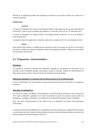 délivrés et un éclatement possible des statistiques d’activité et de suivi des dossiers par commune ou 
commune associée. 
Infrastructure 
Systèmes 
Le projet de virtualisation des serveurs de production SOFIX a été préparé durant le second semestre de 
l’année 2011. Celui-ci va se concrétiser pour débuter le 12 mars 2012 pour finir au 1er septembre 2012. 
Le projet du sécurisation du système SOFIX a été préparé durant l'année 2011 et va se concrétiser à 
partir de juillet 2012. 
Le projet de fusion des systèmes de production a été lancé et préparé en 2011 et sera implanté en 2012. 
Réseau 
Deux accès Prolan Internet à 10 Méga bits par seconde ont été mis en place en mai 2011 et ont permis 
l’ouverture en DMZ sans risque de congestion réseau des applications PolyGF, Tefenua ainsi que l’Etat- 
Civil du Service des Archives. 
2.3 Programme « Documentation » 
Périmètre 
Ce programme accueille l'ensemble des traitements qualitatifs et permanents de documents et de 
données couvrant l'actualité politique, économique, sociale et culturelle, l'activité de l'administration du 
Pays et des pouvoirs publics, ainsi que l'action de la politique gouvernementale. 
Dépenses globales en sections de fonctionnement et d’investissement 
En 2011, 39 822 396 F ont été mandatés en section de fonctionnement dont 38 361 654 F en charges de 
personnel. 
Activités et réalisations 
Les travaux de collecte, de diffusion, de conservation et de recherches de données se sont poursuivis en 
2011 avec la réalisation quotidienne d’un fonds documentaire à partir de la presse locale qu’elle soit 
d’entreprise, syndicale ou associative, des institutions de la Polynésie française et des municipalités. 
Ainsi, plus de 51 399 documents ont été traités et mis à la disposition, en interne, des demandeurs 
d’information. 
Le patrimoine documentaire télévisuel qui comptabilise les fichiers audiovisuels supplémentaires alimenté 
en permanence par des émissions locales extraites des deux chaînes télévisées locales concernant des 
faits de société en Polynésie française a été accru. 
Rapport du président à l’Assemblée de Polynésie française pour l’année civile 2011 p.31 
 