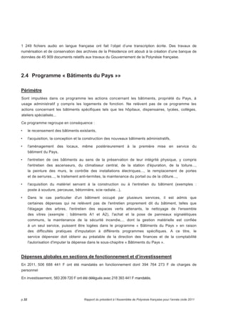 1 249 fichiers audio en langue française ont fait l’objet d’une transcription écrite. Des travaux de 
numérisation et de conservation des archives de la Présidence ont abouti à la création d’une banque de 
données de 45 909 documents relatifs aux travaux du Gouvernement de la Polynésie française. 
2.4 Programme « Bâtiments du Pays »» 
Périmètre 
Sont imputées dans ce programme les actions concernant les bâtiments, propriété du Pays, à 
usage administratif y compris les logements de fonction. Ne relèvent pas de ce programme les 
actions concernant les bâtiments spécifiques tels que les hôpitaux, dispensaires, lycées, collèges, 
ateliers spécialisés... 
Ce programme regroupe en conséquence : 
• le recensement des bâtiments existants, 
• l'acquisition, la conception et la construction des nouveaux bâtiments administratifs, 
• l'aménagement des locaux, même postérieurement à la première mise en service du 
bâtiment du Pays, 
• l'entretien de ces bâtiments au sens de la préservation de leur intégrité physique, y compris 
l'entretien des ascenseurs, du climatiseur central, de la station d'épuration, de la toiture..., 
la peinture des murs, le contrôle des installations électriques..., le remplacement de portes 
et de serrures..., le traitement anti-termites, la maintenance du portail ou de la clôture..., 
• l'acquisition du matériel servant à la construction ou à l'entretien du bâtiment (exemples : 
poste à soudure, perceuse, bétonnière, scie radiale...), 
• Dans le cas particulier d'un bâtiment occupé par plusieurs services, il est admis que 
certaines dépenses qui ne relèvent pas de l'entretien proprement dit du bâtiment, telles que 
l'élagage des arbres, l'entretien des espaces verts attenants, le nettoyage de l'ensemble 
des vitres (exemple : bâtiments A1 et A2), l'achat et la pose de panneaux signalétiques 
communs, la maintenance de la sécurité incendie,... dont la gestion matérielle est confiée 
à un seul service, puissent être logées dans le programme « Bâtiments du Pays » en raison 
des difficultés pratiques d'imputation à différents programmes spécifiques. A ce titre, le 
service dépensier doit obtenir au préalable de la direction des finances et de la comptabilité 
l'autorisation d'imputer la dépense dans le sous-chapitre « Bâtiments du Pays ». 
Dépenses globales en sections de fonctionnement et d’investissement 
En 2011, 506 688 441 F ont été mandatés en fonctionnement dont 394 764 273 F de charges de 
personnel 
En investissement, 583 209 720 F ont été délégués avec 218 393 441 F mandatés. 
p.32 Rapport du président à l’Assemblée de Polynésie française pour l’année civile 2011 
 
