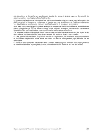 En revanche la prise en compte des constats émis, la poursuite de la démarche et la mise en place d’améliorations 
effectives de l’organisation interpellent, tout comme la prise en compte des résultats par les responsables des entités 
et leurs ministères de rattachement ou sectoriels concernés, mais aussi le développement de cette démarche comme 
outil de management. 
Ainsi, la nécessité pour les responsables de prendre en compte les résultats, de les communiquer au personnel de 
l’entité dont il a la charge, mais aussi l’importance de rendre public les travaux engagés et les améliorations 
constatées ont été soulignés. 
4.5 Résultats consolidés 
L’ensemble volumineux des données recueillies ont fait l’objet d’un traitement rigoureux par des membres 
de l’équipe du chantier de Refonte du Service Public. 
Si les éléments propres à chaque structure constituent une radiographie essentielle, outil de pilotage 
d’organisation pour chacun des gestionnaires d’entité, la consolidation des constats favorables et 
défavorables pour chaque type d’entité met en exergue quelques points remarquables de ce regard 
intérieur ; l’analyse comparative est aussi intéressante. 
Notation de 1 à 5 
De façon générale, les notations montrent que les équipes des établissements publics et des services 
administratifs ont une perception très différente de la qualité de la structure à laquelle ils appartiennent. 
On remarque notamment que les services administratifs ont une perception souvent dégradée de leurs 
résultats. 
Services administratifs Etablissements publics 
Facteurs de l’organisation 
Critère 1 : L’encadrement 2,3 3,1 
Critère 2 : Stratégie  planification 2,4 2,9 
Critère 3 : GRH 2,3 2,7 
Critère 4 : Partenariat  ressources 2,7 3,1 
Critère 5 : Gestion processus de changement 2,4 3,1 
Facteurs de résultats 
Critère 6 : Résultats bénéficiaires 1,8 2,6 
Critère 7 : Résultats personnel 1,6 2,3 
Critère 8 : Résultats société 1,8 2,7 
Critère 9 : Résultats performances-clés 2,5 2,7 
Appréciations pour chaque critère 
Le CAF est structuré en 9 critères déclinés en 27 sous-critères, et répartis entre des éléments facteurs et 
de résultats. 
La consolidation des résultats de cette évaluation, les constats favorables et défavorables par sous-critère, 
d’une part pour les services administratifs, de l’autre pour les établissements publics peuvent être 
téléchargés sur le site refonte du service public. 
Les constats majeurs sur les facteurs de l’organisation sont : 
• des orientations politiques absentes ou perturbées dans leurs mises en oeuvre, plus particulièrement 
dans les services administratifs alors que les établissements semblent disposer d’une visibilité avec 
des projets d’établissements et des plans d’actions ; 
• des outils d’organisation opérationnels et une bonne mobilisation des équipes malgré un management 
de l’organisation à améliorer particulièrement dans les établissements ; 
• l’inadéquation entre les objectifs des organisations et leurs ressources ; 
p.344 Rapport du président à l’ Assemblée de Polynésie française pour l’année civile 2011 
 
