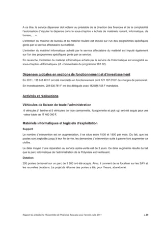 A ce titre, le service dépensier doit obtenir au préalable de la direction des finances et de la comptabilité 
l’autorisation d’imputer la dépense dans le sous-chapitre « Achats de matériels roulant, informatique, de 
bureau, …». 
L'entretien du matériel de bureau et du matériel roulant est imputé sur l'un des programmes spécifiques 
gérés par le service affectataire du matériel. 
L'entretien du matériel informatique acheté par le service affectataire du matériel est imputé également 
sur l'un des programmes spécifiques gérés par ce service. 
En revanche, l'entretien du matériel informatique acheté par le service de l'informatique est enregistré au 
sous-chapitre «Informatique» (cf. commentaire du programme 961 02). 
Dépenses globales en sections de fonctionnement et d’investissement 
En 2011, 138 741 491 F ont été mandatés en fonctionnement dont 121 187 218 F de charges de personnel. 
En investissement, 204 635 781 F ont été délégués avec 152 886 155 F mandatés. 
Activités et réalisations 
Véhicules de liaison de toute l'administration 
6 véhicules (1 berline et 5 véhicules de type camionnette, fourgonnette et pick up) ont été acquis pour une 
valeur totale de 17 460 000 F. 
Matériels informatiques et logiciels d'exploitation 
Support 
Le nombre d’intervention est en augmentation, il se situe entre 1500 et 1800 par mois. Du fait, que les 
postes sont exploités jusqu’à leur fin de vie, les demandes d’intervention suite à panne font augmenter ce 
chiffre. 
Le délai moyen d’une réparation au service après-vente est de 3 jours. Ce délai augmente résulte du fait 
que le parc informatique de l’administration de la Polynésie est vieillissant. 
Dotation 
200 postes de travail sur un parc de 3 600 ont été acquis. Ainsi, il convient de se focaliser sur les SAV et 
les nouvelles dotations. Le projet de réforme des postes a été, pour l’heure, abandonné. 
Rapport du président à l’Assemblée de Polynésie française pour l’année civile 2011 p.35 
 