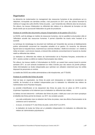 Organisation 
La démarche de modernisation du management des ressources humaines et des procédures qui s’y 
rattachent, ré-impulsée ces dernières années, s’est poursuivie en 2011 avec des actions favorisant la 
maîtrise et l’usage des outils (DUOG, fiches de poste…) par l’ensemble des référents dans les structures. 
Par ailleurs, les travaux d’élaboration du référentiel des métiers et du référentiel de formation ont été 
lancés tandis que se poursuivait l’élaboration du guide de procédures. 
Analyse et contrôle des documents uniques d’organisation et de gestion (D.U.O.G.) 
Le DUOG, outil de pilotage en matière de ressources humaines, met en parallèle la structuration cible et 
l’affectation actuelle des ressources humaines. Il permet d’identifier les écarts entre l’existant et le 
souhaité. 
La technique de remplissage du document est maîtrisée par l’ensemble des services et établissements 
publics administratifs concernant les maquettes actuelles et en gestion. En revanche, les éléments 
figurant dans la maquette future, notamment aux colonnes intitulées « libellé de la fonction » et « libellé du 
métier et emploi » sont encore inexacts, et doivent être améliorés concomitamment à l’avancé du chantier 
relatif au référentiel des métiers. 
La réalisation du référentiel des métiers de l’administration de la Polynésie française, enclenchée en 
2011, viendra combler ce déficit en matière d’harmonisation des métiers. 
Par ailleurs, les travaux relatifs à l’informatisation du DUOG, qui avaient bien avancé durant le premier 
semestre 2011, se sont achevés brutalement en milieu d’année pour des raisons de priorité politique. 
Cette informatisation se révèle indispensable pour optimiser son utilisation notamment pour les entités 
disposant de personnels en nombre. 
La totalité des DUOG des entités administratives a été réceptionnée, soit 77 DUOG. 
Analyse et contrôle des fiches de poste 
Outil de base en organisation, les fiches de poste sont nécessaires en matière de recrutement, de 
mobilité, de formation et se révèlent indispensables pour la réalisation du référentiel des métiers de 
l’administration de la Polynésie française. 
Le procédé d’identification et de classement des fiches de poste mis en place en 2010 a permis 
d’optimiser l’exploitation et le traitement pour la réalisation du référentiel des métiers. 
Le tableau de bord dénommé « vérification des fiches de poste » établi pour avoir une vision synoptique 
et détaillée des fiches permet de dresser, sur 2011, les constats suivants : 
- une nette amélioration dans la rédaction des fiches de postes, mais des efforts d’harmonisation et de 
cohérence sont à rechercher ; 
- à ce jour, on recense 51 % des fiches de poste, contre 40,8 % en 2010 ; 
- la réalisation de toutes les fiches est un préalable indispensable à la réalisation du référentiel des 
métiers de l’administration polynésienne. 
Rapport du président à l’Assemblée de Polynésie française pour l’année civile 2011 p.37 
 