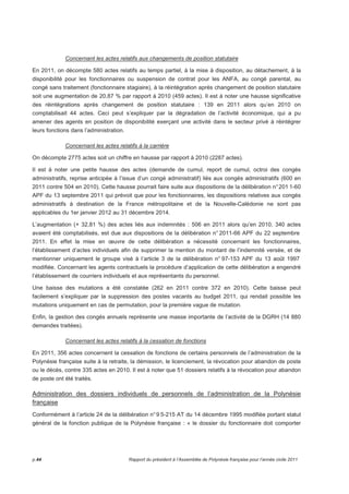 Concernant les actes relatifs aux changements de position statutaire 
En 2011, on décompte 580 actes relatifs au temps partiel, à la mise à disposition, au détachement, à la 
disponibilité pour les fonctionnaires ou suspension de contrat pour les ANFA, au congé parental, au 
congé sans traitement (fonctionnaire stagiaire), à la réintégration après changement de position statutaire 
soit une augmentation de 20,87 % par rapport à 2010 (459 actes). Il est à noter une hausse significative 
des réintégrations après changement de position statutaire : 139 en 2011 alors qu’en 2010 on 
comptabilisait 44 actes. Ceci peut s’expliquer par la dégradation de l’activité économique, qui a pu 
amener des agents en position de disponibilité exerçant une activité dans le secteur privé à réintégrer 
leurs fonctions dans l’administration. 
Concernant les actes relatifs à la carrière 
On décompte 2775 actes soit un chiffre en hausse par rapport à 2010 (2287 actes). 
Il est à noter une petite hausse des actes (demande de cumul, report de cumul, octroi des congés 
administratifs, reprise anticipée à l’issue d’un congé administratif) liés aux congés administratifs (600 en 
2011 contre 504 en 2010). Cette hausse pourrait faire suite aux dispositions de la délibération n° 201 1-60 
APF du 13 septembre 2011 qui prévoit que pour les fonctionnaires, les dispositions relatives aux congés 
administratifs à destination de la France métropolitaine et de la Nouvelle-Calédonie ne sont pas 
applicables du 1er janvier 2012 au 31 décembre 2014. 
L’augmentation (+ 32,81 %) des actes liés aux indemnités : 506 en 2011 alors qu’en 2010, 340 actes 
avaient été comptabilisés, est due aux dispositions de la délibération n° 2011-66 APF du 22 septembre 
2011. En effet la mise en oeuvre de cette délibération a nécessité concernant les fonctionnaires, 
l’établissement d’actes individuels afin de supprimer la mention du montant de l’indemnité versée, et de 
mentionner uniquement le groupe visé à l’article 3 de la délibération n° 97-153 APF du 13 août 1997 
modifiée. Concernant les agents contractuels la procédure d’application de cette délibération a engendré 
l’établissement de courriers individuels et aux représentants du personnel. 
Une baisse des mutations a été constatée (262 en 2011 contre 372 en 2010). Cette baisse peut 
facilement s’expliquer par la suppression des postes vacants au budget 2011, qui rendait possible les 
mutations uniquement en cas de permutation, pour la première vague de mutation. 
Enfin, la gestion des congés annuels représente une masse importante de l’activité de la DGRH (14 880 
demandes traitées). 
Concernant les actes relatifs à la cessation de fonctions 
En 2011, 356 actes concernent la cessation de fonctions de certains personnels de l’administration de la 
Polynésie française suite à la retraite, la démission, le licenciement, la révocation pour abandon de poste 
ou le décès, contre 335 actes en 2010. Il est à noter que 51 dossiers relatifs à la révocation pour abandon 
de poste ont été traités. 
Administration des dossiers individuels de personnels de l’administration de la Polynésie 
française 
Conformément à l’article 24 de la délibération n° 9 5-215 AT du 14 décembre 1995 modifiée portant statut 
général de la fonction publique de la Polynésie française : « le dossier du fonctionnaire doit comporter 
p.44 Rapport du président à l’Assemblée de Polynésie française pour l’année civile 2011 
 