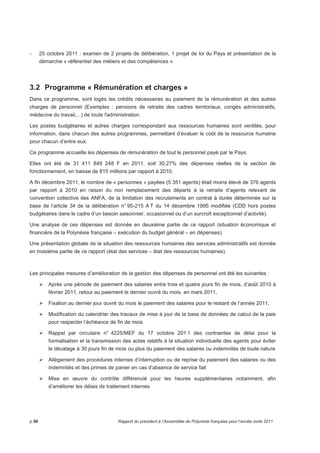 - 25 octobre 2011 : examen de 2 projets de délibération, 1 projet de loi du Pays et présentation de la 
démarche « référentiel des métiers et des compétences ». 
3.2 Programme « Rémunération et charges » 
Dans ce programme, sont logés les crédits nécessaires au paiement de la rémunération et des autres 
charges de personnel (Exemples : pensions de retraite des cadres territoriaux, congés administratifs, 
médecine du travail,...) de toute l'administration. 
Les postes budgétaires et autres charges correspondant aux ressources humaines sont ventilés, pour 
information, dans chacun des autres programmes, permettant d’évaluer le coût de la ressource humaine 
pour chacun d’entre eux. 
Ce programme accueille les dépenses de rémunération de tout le personnel payé par le Pays. 
Elles ont été de 31 411 849 248 F en 2011, soit 30,27% des dépenses réelles de la section de 
fonctionnement, en baisse de 815 millions par rapport à 2010. 
A fin décembre 2011, le nombre de « personnes » payées (5 351 agents) était moins élevé de 376 agents 
par rapport à 2010 en raison du non remplacement des départs à la retraite d’agents relevant de 
convention collective des ANFA, de la limitation des recrutements en contrat à durée déterminée sur la 
base de l’article 34 de la délibération n° 95-215 A T du 14 décembre 1995 modifiée (CDD hors postes 
budgétaires dans le cadre d’un besoin saisonnier, occasionnel ou d’un surcroît exceptionnel d’activité). 
Une analyse de ces dépenses est donnée en deuxième partie de ce rapport (situation économique et 
financière de la Polynésie française – exécution du budget général – en dépenses). 
Une présentation globale de la situation des ressources humaines des services administratifs est donnée 
en troisième partie de ce rapport (état des services – état des ressources humaines). 
Les principales mesures d’amélioration de la gestion des dépenses de personnel ont été les suivantes : 
Après une période de paiement des salaires entre trois et quatre jours fin de mois, d’août 2010 à 
février 2011, retour au paiement le dernier ouvré du mois, en mars 2011, 
Fixation au dernier jour ouvré du mois le paiement des salaires pour le restant de l’année 2011, 
Modification du calendrier des travaux de mise à jour de la base de données de calcul de la paie 
pour respecter l’échéance de fin de mois 
Rappel par circulaire n° 4225/MEF du 17 octobre 201 1 des contraintes de délai pour la 
formalisation et la transmission des actes relatifs à la situation individuelle des agents pour éviter 
le décalage à 30 jours fin de mois ou plus du paiement des salaires ou indemnités de toute nature 
Allègement des procédures internes d’interruption ou de reprise du paiement des salaires ou des 
indemnités et des primes de panier en cas d’absence de service fait 
Mise en oeuvre du contrôle différencié pour les heures supplémentaires notamment, afin 
d’améliorer les délais de traitement internes 
p.50 Rapport du président à l’Assemblée de Polynésie française pour l’année civile 2011 
 