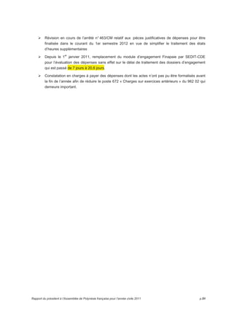 Révision en cours de l’arrêté n° 463/CM relatif aux pièces justificatives de dépenses pour être 
finalisée dans le courant du 1er semestre 2012 en vue de simplifier le traitement des états 
d’heures supplémentaires 
Depuis le 1er janvier 2011, remplacement du module d’engagement Finapaie par SEDIT-CDE 
pour l’évaluation des dépenses sans effet sur le délai de traitement des dossiers d’engagement 
qui est passé de 7 jours à 20,6 jours. 
Constatation en charges à payer des dépenses dont les actes n’ont pas pu être formalisés avant 
la fin de l’année afin de réduire le poste 672 « Charges sur exercices antérieurs » du 962 02 qui 
demeure important. 
Rapport du président à l’Assemblée de Polynésie française pour l’année civile 2011 p.51 
 