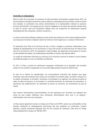 Activités et réalisations 
Dans le cadre de la poursuite du processus de déconcentration administrative engagé depuis 2001, les 
circonscriptions d’archipels assurent les actions relatives au développement économique, social et culturel 
des archipels, la coordination des actions administratives et la représentation indirecte de plusieurs 
services administratifs. Il est rappelé que les moyens budgétaires et les bilans des activités menées dans 
le cadre du dernier volet sont directement intégrés dans leur programme de rattachement respectif 
(développement des entreprises, cohésion sociale etc..) 
La mise en oeuvre des politiques publiques au plus proche des citoyens se met en place progressivement. 
Les ressources humaines à déployer restent de l’ordre de l’unité d’agent pour un secteur d’intervention. 
En partenariat avec l’Etat et la Commune de Hao, le Pays a engagé un processus d’élaboration d’une 
stratégie de développement et de reconversion à l’issue des travaux de déconstruction de l’atoll de Hao 
dont la fin est prévue en 2015. En préparation à cette stratégie, les diagnostics économiques et humains 
ont été partiellement établis, les problématiques identifiées et certains des objectifs définis. 
Le comité de coordination Etat-Pays qui s’est tenu le 24 novembre a permis de réaliser un point d’étapes 
des différents projets en cours et d’identifier les difficultés 
En 2011, le Pays a conduit de nombreuses campagnes d’information de la population des archipels 
portant sur les conditions d’application sur la nouvelle réglementation fiscale de l’impôt foncier. 
Au titre de la mission de représentation, les circonscriptions instruisent des dossiers tous types 
confondus, dans des domaines aussi variés que l’occupation du domaine public, les aides à l’emploi et à 
la création d’entreprise, la formation, l’accession à la propriété et au logement, les licences de pêche et 
celles de débit de boissons ou de transport, la continuité territoriale, les demandes de subventions, le 
classement des établissements, les demandes de permis de construire, les autorisations de jeux de 
hasard. 
Des missions administratives interministérielles ont été organisées pour permettre aux habitants des 
zones les plus isolées d’effectuer leurs démarches administratives sans avoir à se déplacer : 
l’administration vient vers ces concitoyens. 
Le Pays assure également la prise en charge par le Pays du fret PPN, coprah, eau embouteillée, et des 
produits contribuant au développement économique des îles (matériaux de construction, produits 
agricoles, produits transformés fabriqués dans les îles, produits de l’artisanat). Cette prise en charge 
s’élève globalement à hauteur de 796 662 199 F. 
Rapport du président à l’Assemblée de Polynésie française pour l’année civile 2011 p.55 
 