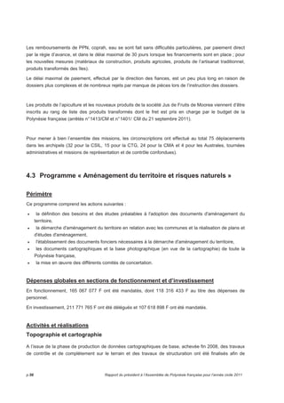 Les remboursements de PPN, coprah, eau se sont fait sans difficultés particulières, par paiement direct 
par la régie d’avance, et dans le délai maximal de 30 jours lorsque les financements sont en place ; pour 
les nouvelles mesures (matériaux de construction, produits agricoles, produits de l’artisanat traditionnel, 
produits transformés des îles). 
Le délai maximal de paiement, effectué par la direction des fiances, est un peu plus long en raison de 
dossiers plus complexes et de nombreux rejets par manque de pièces lors de l’instruction des dossiers. 
Les produits de l’apiculture et les nouveaux produits de la société Jus de Fruits de Moorea viennent d’être 
inscrits au rang de liste des produits transformés dont le fret est pris en charge par le budget de la 
Polynésie française (arrêtés n° 1413/CM et n° 1401/ CM du 21 septembre 2011). 
Pour mener à bien l’ensemble des missions, les circonscriptions ont effectué au total 75 déplacements 
dans les archipels (32 pour la CSIL, 15 pour la CTG, 24 pour la CMA et 4 pour les Australes, tournées 
administratives et missions de représentation et de contrôle confondues). 
4.3 Programme « Aménagement du territoire et risques naturels » 
Périmètre 
Ce programme comprend les actions suivantes : 
• la définition des besoins et des études préalables à l'adoption des documents d'aménagement du 
territoire, 
• la démarche d'aménagement du territoire en relation avec les communes et la réalisation de plans et 
d'études d'aménagement, 
• l'établissement des documents fonciers nécessaires à la démarche d'aménagement du territoire, 
• les documents cartographiques et la base photographique (en vue de la cartographie) de toute la 
Polynésie française, 
• la mise en oeuvre des différents comités de concertation. 
Dépenses globales en sections de fonctionnement et d’investissement 
En fonctionnement, 165 067 077 F ont été mandatés, dont 118 316 433 F au titre des dépenses de 
personnel. 
En investissement, 211 771 765 F ont été délégués et 107 618 898 F ont été mandatés. 
Activités et réalisations 
Topographie et cartographie 
A l’issue de la phase de production de données cartographiques de base, achevée fin 2008, des travaux 
de contrôle et de complètement sur le terrain et des travaux de structuration ont été finalisés afin de 
p.56 Rapport du président à l’Assemblée de Polynésie française pour l’année civile 2011 
 