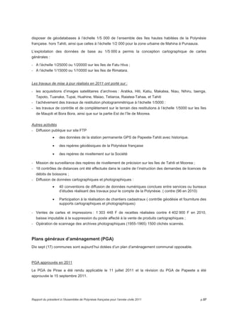 disposer de géodatabases à l’échelle 1/5 000 de l’ensemble des îles hautes habitées de la Polynésie 
française. hors Tahiti, ainsi que celles à l’échelle 1/2 000 pour la zone urbaine de Mahina à Punaauia. 
L’exploitation des données de base au 1/5 000 a permis la conception cartographique de cartes 
générales : 
- A l’échelle 1/25000 ou 1/20000 sur les îles de Fatu Hiva ; 
- A l’échelle 1/15000 ou 1/10000 sur les îles de Rimatara. 
Les travaux de mise à jour réalisés en 2011 ont porté sur : 
- les acquisitions d’images satellitaires d’archives : Aratika, Hiti, Katiu, Makatea, Niau, Nihiru, taenga, 
Tepoto, Tuanake, Tupai, Huahine, Maiao, Tetiaroa, Raiatea-Tahaa, et Tahiti 
- l’achèvement des travaux de restitution photogrammétrique à l’échelle 1/5000 : 
- les travaux de contrôle et de complètement sur le terrain des restitutions à l’échelle 1/5000 sur les îles 
de Maupiti et Bora Bora, ainsi que sur la partie Est de l’île de Moorea. 
Autres activités 
- Diffusion publique sur site FTP 
• des données de la station permanente GPS de Papeete-Tahiti avec historique. 
• des repères géodésiques de la Polynésie française 
• des repères de nivellement sur la Société 
- Mission de surveillance des repères de nivellement de précision sur les îles de Tahiti et Moorea ; 
- 18 contrôles de distances ont été effectués dans le cadre de l’instruction des demandes de licences de 
débits de boissons ; 
- Diffusion de données cartographiques et photographiques : 
• 40 conventions de diffusion de données numériques conclues entre services ou bureaux 
d’études réalisant des travaux pour le compte de la Polynésie. ( contre (96 en 2010) 
• Participation à la réalisation de chantiers cadastraux ( contrôle géodésie et fourniture des 
supports cartographiques et photographiques) 
- Ventes de cartes et impressions : 1 303 448 F de recettes réalisées contre 4 402 900 F en 2010, 
baisse imputable à la suppression du poste affecté à la vente de produits cartographiques ; 
- Opération de scannage des archives photographiques (1955-1965) 1500 clichés scannés. 
Plans généraux d’aménagement (PGA) 
Dix sept (17) communes sont aujourd’hui dotées d’un plan d’aménagement communal opposable. 
PGA approuvés en 2011 
Le PGA de Pirae a été rendu applicable le 11 juillet 2011 et la révision du PGA de Papeete a été 
approuvée le 15 septembre 2011. 
Rapport du président à l’Assemblée de Polynésie française pour l’année civile 2011 p.57 
 