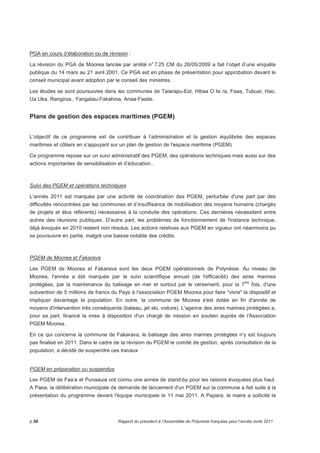 PGA en cours d’élaboration ou de révision : 
La révision du PGA de Moorea lancée par arrêté n° 7 25 CM du 26/05/2009 a fait l’objet d’une enquête 
publique du 14 mars au 21 avril 2001. Ce PGA est en phase de présentation pour approbation devant le 
conseil municipal avant adoption par le conseil des ministres. 
Les études se sont poursuivies dans les communes de Taiarapu-Est, Hitiaa O te ra, Faaa, Tubuai, Hao, 
Ua Uka, Rangiroa., Fangatau-Fakahina, Anaa-Faaite. 
Plans de gestion des espaces maritimes (PGEM) 
L’objectif de ce programme est de contribuer à l’administration et la gestion équilibrée des espaces 
maritimes et côtiers en s’appuyant sur un plan de gestion de l'espace maritime (PGEM) 
Ce programme repose sur un suivi administratif des PGEM, des opérations techniques mais aussi sur des 
actions importantes de sensibilisation et d’éducation.. 
Suivi des PGEM et opérations techniques 
L’année 2011 est marquée par une activité de coordination des PGEM, perturbée d'une part par des 
difficultés rencontrées par les communes et d’insuffisance de mobilisation des moyens humains (chargés 
de projets et élus référents) nécessaires à la conduite des opérations. Ces dernières nécessitent entre 
autres des réunions publiques. D’autre part, les problèmes de fonctionnement de l'instance technique, 
déjà évoqués en 2010 restent non résolus. Les actions relatives aux PGEM en vigueur ont néanmoins pu 
se poursuivre en partie, malgré une baisse notable des crédits. 
PGEM de Moorea et Fakarava 
Les PGEM de Moorea et Fakarava sont les deux PGEM opérationnels de Polynésie. Au niveau de 
Moorea, l'année a été marquée par le suivi scientifique annuel (de l'efficacité) des aires marines 
protégées, par la maintenance du balisage en mer et surtout par le versement, pour la 1ère fois, d'une 
subvention de 5 millions de francs du Pays à l'association PGEM Moorea pour faire vivre le dispositif et 
impliquer davantage la population. En outre, la commune de Moorea s'est dotée en fin d'année de 
moyens d'intervention très conséquents (bateau, jet ski, voiture). L'agence des aires marines protégées a, 
pour sa part, financé la mise à disposition d'un chargé de mission en soutien auprès de l'Association 
PGEM Moorea. 
En ce qui concerne la commune de Fakarava, le balisage des aires marines protégées n’y est toujours 
pas finalisé en 2011. Dans le cadre de la révision du PGEM le comité de gestion, après consultation de la 
population, a décidé de suspendre ces travaux 
PGEM en préparation ou suspendus 
Les PGEM de Faa’a et Punaauia ont connu une année de stand-by pour les raisons évoquées plus haut. 
A Paea, la délibération municipale de demande de lancement d'un PGEM sur la commune a fait suite à la 
présentation du programme devant l'équipe municipale le 11 mai 2011. A Papara, le maire a sollicité la 
p.58 Rapport du président à l’Assemblée de Polynésie française pour l’année civile 2011 
 