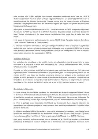 mise en place d’un PGEM, appuyée d'une nouvelle délibération municipale (après celle de 1993). A 
Huahine, l'association Paruru te tairoto O Haapu a également organisé une présentation PGEM devant le 
conseil municipal. La définition des priorités s'impose compte tenu des moyens humains et financiers 
consacrés à ce programme et surtout des situations d'urgence par rapport à la gestion des ressources 
biologiques et de l'espace marin. 
A Rangiroa, la commune bénéficie depuis mi-2011, dans la continuité de l'AER (analyse éco-régionale), 
d'un soutien du WWF qui travaille à la définition d'un mode de gestion adapté au contexte de ces îles 
(avec Tikehau principalement). Ce travail pourra éventuellement être repris dans le cadre d'un futur 
PGEM. 
Il n’y a pas de mouvements particuliers pour les autres PGEM (Anaa, Fangatau, Makemo, Bora Bora, 
Tahaa, Tumaraa, Teva I Uta, et Taiarapu Ouest). 
La réflexion inter-service annoncée en 2010, pour intégrer l’outil PGEM dans un dispositif plus global de 
gestion des aires marines, est ralentie depuis l'avis défavorable émis en mai par le CESC sur la loi du 
Pays relative au groupement d'intérêt public polynésien (GIPP) et par conséquent sur la mise en place du 
conservatoire polynésien des espaces gérés (CPEG). 
Opérations techniques 
Les opérations de surveillance et de contrôl, menées en collaboration avec la gendarmerie, la police 
municipale et le service de la pêche, sont marquées en 2011, par un faible engagement avec 7 sorties 
SPE seulement sur l’année 2011. 
En outre, un effort important a été fait sur la question des pesticides découverts en 2010 dans des 
organismes marins couramment consommés en Polynésie française. Des investigations pointues ont été 
menées en 2011 pour étayer les résultats surprenants obtenus. Les analyses et les conclusions sont 
longues à aboutir en raison du faible nombre de laboratoires spécialisés compétents. Compte tenu de 
l'importance de ces travaux au regard du mode d'alimentation en Polynésie, un programme plus complet, 
financé par le Pays et piloté par le CHSP, devrait voir le jour en 2012 (produits terrestres et marins). 
Sensibilisation et éducation 
Le coffret Moana, distribué l'année passée en 200 exemplaires aux écoles primaires de Polynésie n'a pas 
vu de retours d'informations à la hauteur des espoirs formulés. En particulier, le questionnaire d'intérêt et 
de satisfaction envoyé aux enseignants par le CRDP fortement engagé, n'a connu que 3 réponses. De 
plus, il semble que trop souvent le jeu ne soit pas arrivé jusqu'aux destinataires finaux, les enseignants. 
Le Pays a participé avec l'association Reef-Check au financement d'une plaquette (étanche) de 
connaissance des différents groupes de coraux présents dans les eaux polynésiennes. Ce produit est en 
phase de distribution. 
La présence auprès du public et des scolaires a permis de faire passer les messages essentiels de bonne 
gestion des ressources marines lors des évènement suivants: salon du livre, camp d'ados à Opunohu, 
interventions au collège Henri Hiro de Faa'a, au lycée agricole de Moorea, et au CETAD d'Afareaitu. 
Deux autres formations sont remarquables : pour la première fois, le CRIOBE de Moorea a proposé à des 
professeurs de biologie de plusieurs archipels de se familiariser avec les spécificités du monde marin 
Rapport du président à l’Assemblée de Polynésie française pour l’année civile 2011 p.59 
 